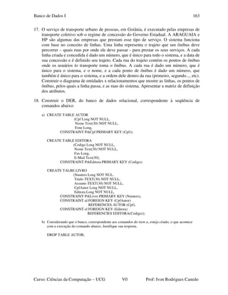 Banco de Dados I
Curso: Ciências da Computação – UCG V0 Prof: Ivon Rodrigues Canedo
163
17. O serviço de transporte urbano de pessoas, em Goiânia, é executado pelas empresas de
transporte coletivo sob o regime de concessão do Governo Estadual. A ARAGUAIA e
HP são algumas das empresas que prestam esse tipo de serviço. O sistema funciona
com base no conceito de linhas. Uma linha representa o trajeto que um ônibus deve
percorrer – quais ruas por onde ele deve passar - para prestar os seus serviços. A cada
linha criada e concedida é dado um número, que é único para todo o sistema, e a data de
sua concessão e é definido seu trajeto. Cada rua do trajeto contém os pontos de ônibus
onde os usuários to transporte toma o ônibus. A cada rua é dado um número, que é
único para o sistema, e o nome, e a cada ponto de ônibus é dado um número, que
também é único para o sistema, e a ordem dele dentro da rua (primeiro, segundo..., etc).
Construir o diagrama de entidades x relacionamentos que mostre as linhas, os pontos de
ônibus, pelos quais a linha passa, e as ruas do sistema. Apresentar a matriz de definição
dos atributos.
18. Construir o DER, do banco de dados relacional, correspondente à seqüência de
comandos abaixo:
a) CREATE TABLE AUTOR
(Cpf Long NOT NULL,
Nome Text(30) NOT NULL,
Fone Long,
CONSTRAINT PrkCpf PRIMARY KEY (Cpf));
CREATE TABLE EDITORA
(Codigo Long NOT NULL,
Nome Text(30) NOT NULL,
Fax Long,
E-Mail Text(50),
CONSTRAINT PrkEditora PRIMARY KEY (Codigo);
CREATE TALBE LIVRO
(Numero Long NOT NUL,
Titulo TEXT(30) NOT NULL,
Assunto TEXT(30) NOT NULL,
CpfAutor Long NOT NULL,
Editora Long NOT NULL,
CONSTRAINT PrkLivro PRIMARY KEY (Numero),
CONSTRAINT al FOREIGN KEY (CpfAutor)
REFERENCES AUTOR (Cpf),
CONSTRAINT el FOREIGN KEY (Editora)
REFERENCIES EDITORA(Codigo));
b) Considerando que o banco, correspondente aos comandos do item a, esteja criado, o que acontece
com a execução do comando abaixo. Justifique sua resposta.
DROP TABLE AUTOR;
 