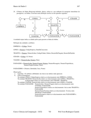 Banco de Dados I
Curso: Ciências da Computação – UCG V0 Prof: Ivon Rodrigues Canedo
167
24. O Banco de Dados Relacional definido, abaixo, refere-se a um ambiente de transporte interurbano de
passageiros, via ônibus. Com base nesta definição resolver as três questões seguintes:
A entidade trajeto indica as cidades pelas quais passam as linhas de ônibus.
Definição das entidades e atributos:
EMPRESA = (Código, Nome)
LINHA = (Numero, CodigoEmpresa, DataDaConcessão)
TRAJETO = (Numero, NúmeroLinha, CoidigoCidade, Ordem, HorarioDeChegada, HorarioDePartida)
CIDADE = (Código, Uf, Nome)
VIAGEM = (NumeroLinha, Numero, Data)
PASSAGEM = (NumeroLinha, NumeroViagem, Numero, NumeroPassageiro, NumeroTrajetoInicia,
NumeroTrajetoTermina, Valor)
PASSAGEIRO = (Numero, Identidade, Sexo, Nome)
Observações:
a. Legendas: Os atributos sublinhados são chaves nas tabelas onde aparecem
b. Chaves Estrangeiras:
Na entidade LINHA: CódigoEmpresa relativa ao relacionamento entre MPRESA e LINHA.
Na entidade TRAJETO: NumeroLinha relativa ao relacionamento entre LINHA e TRAJETO e
CodigoCidade relativa ao relacionamento entre CIDADE e TRAJETO.
Na entidade VIAGEM: NumeroLinha relativa ao relacionamento entre LINHA e VIAGEM.
Na entidade PASSAGEM: NumeroLinha e NumeroViagem relativa ao relacionamento entre
VIAGEM e PASSAGEM;
NumeroTrajetoInicio relativa ao relacionamento Inicia entre TRAJETO e
PASSAGEM.
NumeroTrajetoTermina relativa ao relacionamento Termina entre
TRAJETO e PASSAGEM;
NumeroPassageiro relativa ao relacionamento entre PASSAGEIRO e
PASSAGEM.
N
TerminaInicia
1
N
1
N
1
N
1
N
1N1 N
LINHA CIDADE
TRAJETO
PASSAGEM PASSAGEIRVIAGEM
N
1
EMPRES
1
 