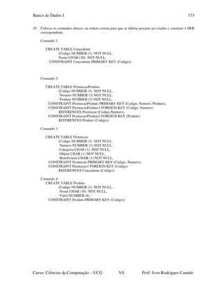 Banco de Dados I
Curso: Ciências da Computação – UCG V0 Prof: Ivon Rodrigues Canedo
173
45. Colocar os comandos abaixo, na ordem correta para que as tabelas possam ser criadas e construir o DER
correspondente.
Comando 1:
CREATE TABLE Concedente
(Codigo NUMBER (3) NOT NULL,
Nome CHAR (30) NOT NULL,
CONSTRAINT Concedente PRIMARY KEY (Codigo))
Comando 2:
CREATE TABLE PromocaoProduto
(Codigo NUMBER (3) NOT NULL,
Numero NUMBER (3) NOT NULL,
Produto NUMBER (3) NOT NULL,
CONSTRAINT PromocaoProduto PRIMARY KEY (Codigo, Numero, Produto),
CONSTRAINT PromocaoProduto1 FOREIGN KEY (Codigo, Numero)
REFERENCES Promocao (Codigo,Numero),
CONSTRAINT PromocaoProduto2 FOREIGN KEY (Produto)
REFERENCES Produto (Codigo))
Comando 3:
CREATE TABLE Promocao
(Codigo NUMBER (3) NOT NULL,
Numero NUMBER (3) NOT NULL,
Categoria CHAR (1) NOT NULL,
Objeto CHAR (1) NOT NULL,
Beneficiario CHAR (1) NOT NULL,
CONSTRAINT Promocao PRIMARY KEY (Codigo, Numero),
CONSTRAINT Promocao1 FOREIGN KEY (Codigo)
REFERENCES Concedente (Codigo))
Comando 4:
CREATE TABLE Produto
(Codigo NUMBER (3) NOT NULL,
Nome CHAR (30) NOT NULL,
Valor NUMBER (8),
CONSTRAINT Produto PRIMARY KEY (Codigo))
 