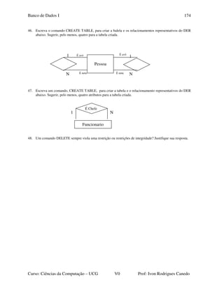 Banco de Dados I
Curso: Ciências da Computação – UCG V0 Prof: Ivon Rodrigues Canedo
174
46. Escreva o comando CREATE TABLE, para criar a balela e os relacionamentos representativos do DER
abaixo. Sugerir, pelo menos, quatro para a tabela criada.
47. Escreva um comando, CREATE TABLE, para criar a tabela e o relacionamento representativos do DER
abaixo. Sugerir, pelo menos, quatro atributos para a tabela criada.
48. Um comando DELETE sempre viola uma restrição ou restrições de integridade? Justifique sua resposta.
É neta
É avô
1
NÉ neta
É avó1
N
Pessoa
1 N
Funcionario
É Chefe
 