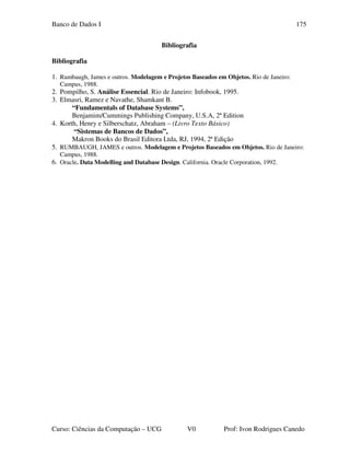 Banco de Dados I
Curso: Ciências da Computação – UCG V0 Prof: Ivon Rodrigues Canedo
175
Bibliografia
Bibliografia
1. Rumbaugh, James e outros. Modelagem e Projetos Baseados em Objetos. Rio de Janeiro:
Campus, 1988.
2. Pompilho, S. Análise Essencial. Rio de Janeiro: Infobook, 1995.
3. Elmasri, Ramez e Navathe, Shamkant B.
“Fundamentals of Database Systems”,
Benjamim/Cummings Publishing Company, U.S.A, 2ª Edition
4. Korth, Henry e Silberschatz, Abraham – (Livro Texto Básico)
“Sistemas de Bancos de Dados”,
Makron Books do Brasil Editora Ltda, RJ, 1994, 2ª Edição
5. RUMBAUGH, JAMES e outros. Modelagem e Projetos Baseados em Objetos. Rio de Janeiro:
Campus, 1988.
6. Oracle. Data Modelling and Database Design. California. Oracle Corporation, 1992.
 