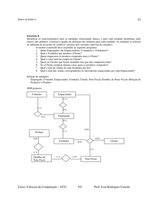 Banco de Dados I
Curso: Ciências da Computação – UCG V0 Prof: Ivon Rodrigues Canedo
23
Exercício 8
Identificar os relacionamentos entre as entidades relacionadas abaixo, e para cada entidade identifique, pelo
menos, três atributos. Construa o quadro de definição dos atributos para cada entidade. As entidades se referem
ao ambiente de um ponto de comércio varejista (por exemplo, uma loja de calçados).
O modelo construído deve responder as seguintes perguntas:
1. Quais Empregados são Empacotadores, Contadores e Vendedores?
2. Qual o Vendedor que atendeu o Cliente?
3. Quem empacotou os produtos comprados para o Cliente?
4. Qual o valor total da compra do Cliente?
5. Quais os Clientes que foram atendidos mas que não compraram nada?
6. Se o Cliente comprou alguma coisa, quais os produtos comprados?
7. Qual o total de vendas de cada Vendedor por dia?
8. Qual o total das vendas correspondentes às mercadorias empacotadas por cada Empacotador?
Relação de entidades:
Empregado, Contador, Empacotador, Vendedor, Cliente, Nota Fiscal, Detalhes de Notas Fiscais (Relação de
Produtos) e Produto.
DER proposto
(1,1)
(0,1)
(1,1)
(0,1)
(0,1)
(1,1)
(0,N)
(0,N)
(0,N)
(1,1)
(1,1) (1,N)
(0,N)
(1,1)
Empregado
Empacotador
Vendedor
Contador
Cliente
Nota Fiscal
Detalhes de
Nota Fiscal
Produto
 
