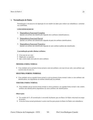 Banco de Dados I
Curso: Ciências da Computação – UCG V0 Prof: Ivon Rodrigues Canedo
25
2. Normalização de Dados
Normalização é um processo de depuração de um modelo de dados para reduzir sua redundância e aumentar
sua estabilidade.
CONCEITOS BÁSICOS
1. Dependência Funcional Completa
Quando um atributo não identificador depende do(s) atributo(s) identificador(es).
2. Dependência Funcional Parcial
Quando um atributo não identificador depende de parte dos atributos identificadores.
3. Dependência Funcional Transitiva
Quando um atributo não identificador depende de outro atributo também não identificador.
A normalização permite eliminar atributos:
• Com mais de um valor
• Duplicados ou repetidos
• Que contém dados derivados de outros atributos
PRIMEIRA FORMA NORMAL
• Uma entidade está na primeira forma normal se não tem atributos com mais de um valor, nem atributos que
ocorrem mais de uma vez.
SEGUNDA FORMA NORMAL
• Uma entidade está na segunda forma normal se está na primeira forma normal e todos os seus atributos não
identificadores são dependentes do atributo identificador da entidade.
TERCEIRA FORMA NORMAL
• Uma entidade está na terceira forma normal se está na primeira e na segunda forma normal e não contém
atributos não identificadores dependentes de outros atributos não identificadores
Observações
• Um modelo de E x R normalizado é convertido facilmente para um Banco de Dados relacional em tempo
de projeto.
• A terceira forma normal geralmente é aceita como boa para projeto de Banco de Dados sem redundância.
 