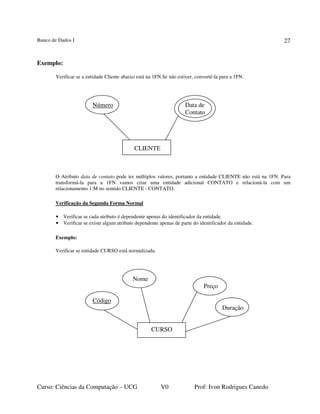 Banco de Dados I
Curso: Ciências da Computação – UCG V0 Prof: Ivon Rodrigues Canedo
27
Exemplo:
Verificar se a entidade Cliente abaixo está na 1FN.Se não estiver, convertê-la para a 1FN.
Número Data de
Contato
CLIENTE
O Atributo data de contato pode ter múltiplos valores, portanto a entidade CLIENTE não está na 1FN. Para
transformá-la para a 1FN vamos criar uma entidade adicional CONTATO e relacioná-la com um
relacionamento 1:M no sentido CLIENTE - CONTATO.
Verificação da Segunda Forma Normal
• Verificar se cada atributo é dependente apenas do identificador da entidade.
• Verificar se existe algum atributo dependente apenas de parte do identificador da entidade.
Exemplo:
Verificar se entidade CURSO está normalizada.
Nome
Preço
Código
Duração
CURSO
 
