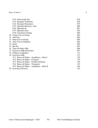 Banco de Dados I
Curso: Ciências da Computação – UCG V0 Prof: Ivon Rodrigues Canedo
2
9.22. Subconsulta Sql 076
9.23. Instrução Transform 078
9.24. Declação Parameters 079
9.25. Operador Between...And 080
9.26. Operador In 081
9.27. Operador Like 081
9.28. Caracteres Curinga 082
10. Create User ou Group 083
11. Add User 084
12. Drop User ou Group 084
13. Alter User ou Database 085
14. Grant 085
15. Revoke 087
16. Tipos de Dados SQL 088
17. Exercícios SQL Resolvidos 091
18. O Banco Acadêmico 111
19. Exercícios SQL 137
19.1. Banco de Dados – Acadêmico – Parte I 138
19.2. Banco de Dados – Cirúrgico 143
19.3. Banco de Dados – Família Zacharias 145
19.4. Banco de Dados – Transporte 147
19.5. Banco de Dados – Acadêmico – Parte II 149
20. Exercícios Diversos 153
 