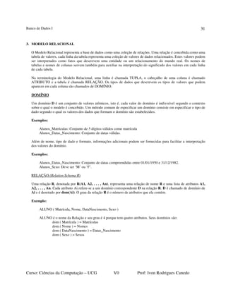 Banco de Dados I
Curso: Ciências da Computação – UCG V0 Prof: Ivon Rodrigues Canedo
31
3. MODELO RELACIONAL
O Modelo Relacional representa a base de dados como uma coleção de relações. Uma relação é concebida como uma
tabela de valores, cada linha da tabela representa uma coleção de valores de dados relacionados. Estes valores podem
ser interpretados como fatos que descrevem uma entidade ou um relacionamento do mundo real. Os nomes de
tabelas e nomes de colunas servem também para auxiliar na interpretação do significado dos valores em cada linha
de cada tabela.
Na terminologia do Modelo Relacional, uma linha é chamada TUPLA, o cabeçalho de uma coluna é chamado
ATRIBUTO e a tabela é chamada RELAÇÃO. Os tipos de dados que descrevem os tipos de valores que podem
aparecer em cada coluna são chamados de DOMÍNIO.
DOMÍNIO
Um domínio D é um conjunto de valores atômicos, isto é, cada valor do domínio é indivisível segundo o contexto
sobre o qual o modelo é concebido. Um método comum de especificar um domínio consiste em especificar o tipo de
dado segundo o qual os valores dos dados que formam o domínio são estabelecidos.
Exemplos:
Alunos_Matrículas: Conjunto de 5 dígitos válidos como matrícula
Alunos_Datas_Nascimento: Conjunto de datas válidas.
Além de nome, tipo de dado e formato, informações adicionais podem ser fornecidas para facilitar a interpretação
dos valores do domínio.
Exemplos:
Alunos_Datas_Nascimento: Conjunto de datas compreendidas entre 01/01/1950 e 31/12/1982.
Alunos_Sexo: Deve ser ‘M’ ou ‘F’.
RELAÇÃO (Relation Schema R)
Uma relação R, denotada por R(A1, A2, . . . , An), representa uma relação de nome R e uma lista de atributos A1,
A2, . . . , An. Cada atributo Ai refere-se a um domínio correspondente D na relação R. D é chamado de domínio de
Ai e é denotado por dom(Ai). O grau da relação R é o número de atributos que ela contém.
Exemplo:
ALUNO ( Matrícula, Nome, DataNascimento, Sexo )
ALUNO é o nome da Relação e seu grau é 4 porque tem quatro atributos. Seus domínios são:
dom ( Matrícula ) = Matrículas
dom ( Nome ) = Nomes
dom ( DataNascimento ) = Datas_Nascimento
dom ( Sexo ) = Sexos
 