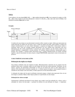 Banco de Dados I
Curso: Ciências da Computação – UCG V0 Prof: Ivon Rodrigues Canedo
32
TUPLA
Uma instância r de uma relação R(A1, A2, . . . , An), também denotada por r(R), é um conjunto de n-tuplas r = { t1,
t2, ..., tm }. Cada n-tupla t é uma lista ordenada de n valores t = <v1, v2, ..., vn>, onde cada valor vi, 1<i<n, é um
elemento do domínio dom (Ai) ou é nulo.
Exemplo:
Nome da Relação Atributos
Tuplas
ALUNO Matrícula Nome DataNascimento Sexo
A instância de uma relação em um determinado momento reflete somente as tuplas válidas que representam um
estado particular do mundo real. Em geral, como o estado do mundo real muda, muda também a instância da
relação, transformando-se em outro estado. Entretanto, o esquema da relação, R, é relativamente estático e
raramente muda, como por exemplo, quando adicionamos um novo atributo para representar uma nova
informação que não existia originalmente. É possível que vários atributos, de uma mesma relação ou de
relações diferentes, compartilhem o mesmo domínio. Os atributos indicam diferentes interpretações para o
domínio. Por exemplo, o domínio Datas_Nascimento para o atributo DataNascimento da relação ALUNO
significa a data de nascimento do aluno, já para a relação PROFESSOR, representará a data de nascimento do
professor.
CARACTERÍSTICAS DAS RELAÇÕES
Ordenação das tuplas na relação
Uma relação é definida como um conjunto de tuplas. Matematicamente, elementos de um conjunto não têm
nenhuma ordem entre si, portanto, tuplas em uma relação não têm uma ordem particular. Entretanto, em um
arquivo, registros são fisicamente armazenados no disco de tal forma que existe aí uma ordem entre os
registros. Esta ordem indica o primeiro, segundo, etc., e o último registro no arquivo. Assim, quando listamos o
conteúdo de uma relação como uma tabela, as linhas aparecem em uma determinada ordem.
A ordenação das tuplas não faz parte da definição relacional, porque a relação tenta representar fatos em um
nível lógico ou abstrato. Muitas ordens lógicas podem ser especificadas em uma relação.
Ordenação dos valores na tupla
Analogamente à definição precedente de uma relação, uma n-tupla é uma lista ordenada de n valores, assim a
ordenação de valores em uma tupla – e portanto de atributos em uma definição de relação – é importante.
 