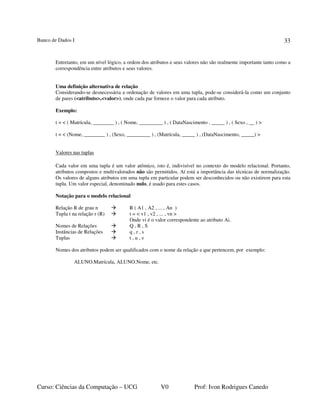 Banco de Dados I
Curso: Ciências da Computação – UCG V0 Prof: Ivon Rodrigues Canedo
33
Entretanto, em um nível lógico, a ordem dos atributos e seus valores não são realmente importante tanto como a
correspondência entre atributos e seus valores.
Uma definição alternativa de relação
Considerando-se desnecessária a ordenação de valores em uma tupla, pode-se considerá-la como um conjunto
de pares (<atributo>,<valor>), onde cada par fornece o valor para cada atributo.
Exemplo:
t = < ( Matrícula, ________ ) , ( Nome, _________ ) , ( DataNascimento , _____ ) , ( Sexo , __ ) >
t = < (Nome, ________ ) , (Sexo, _________ ) , (Matrícula, _____ ) , (DataNascimento, _____) >
Valores nas tuplas
Cada valor em uma tupla é um valor atômico, isto é, indivisível no contexto do modelo relacional. Portanto,
atributos compostos e multivalorados não são permitidos. Aí está a importância das técnicas de normalização.
Os valores de alguns atributos em uma tupla em particular podem ser desconhecidos ou não existirem para esta
tupla. Um valor especial, denominado nulo, é usado para estes casos.
Notação para o modelo relacional
Relação R de grau n R ( A1 , A2 , ... , An )
Tupla t na relação r (R) t = < v1 , v2 , ... , vn >
Onde vi é o valor correspondente ao atributo Ai.
Nomes de Relações Q , R , S
Instâncias de Relações q , r , s
Tuplas t , u , v
Nomes dos atributos podem ser qualificados com o nome da relação a que pertencem, por exemplo:
ALUNO.Matrícula, ALUNO.Nome, etc.
 