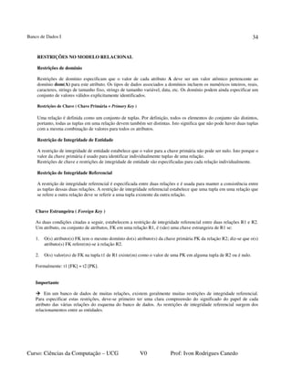 Banco de Dados I
Curso: Ciências da Computação – UCG V0 Prof: Ivon Rodrigues Canedo
34
RESTRIÇÕES NO MODELO RELACIONAL
Restrições de domínio
Restrições de domínio especificam que o valor de cada atributo A deve ser um valor atômico pertencente ao
domínio dom(A) para este atributo. Os tipos de dados associados a domínios incluem os numéricos inteiros, reais,
caracteres, strings de tamanho fixo, strings de tamanho variável, data, etc. Os domínio podem ainda especificar um
conjunto de valores válidos explicitamente identificados.
Restrições de Chave ( Chave Primária = Primary Key )
Uma relação é definida como um conjunto de tuplas. Por definição, todos os elementos do conjunto são distintos,
portanto, todas as tuplas em uma relação devem também ser distintas. Isto significa que não pode haver duas tuplas
com a mesma combinação de valores para todos os atributos.
Restrição de Integridade de Entidade
A restrição de integridade de entidade estabelece que o valor para a chave primária não pode ser nulo. Isto porque o
valor da chave primária é usado para identificar individualmente tuplas de uma relação.
Restrições de chave e restrições de integridade de entidade são especificadas para cada relação individualmente.
Restrição de Integridade Referencial
A restrição de integridade referencial é especificada entre duas relações e é usada para manter a consistência entre
as tuplas dessas duas relações. A restrição de integridade referencial estabelece que uma tupla em uma relação que
se refere a outra relação deve se referir a uma tupla existente da outra relação.
Chave Estrangeira ( Foreign Key )
As duas condições citadas a seguir, estabelecem a restrição de integridade referencial entre duas relações R1 e R2.
Um atributo, ou conjunto de atributos, FK em uma relação R1, é (são) uma chave estrangeira de R1 se:
1. O(s) atributo(s) FK tem o mesmo domínio do(s) atributo(s) da chave primária PK da relação R2; diz-se que o(s)
atributo(s) FK refere(m)-se à relação R2.
2. O(s) valor(es) de FK na tupla t1 de R1 existe(m) como o valor de uma PK em alguma tupla de R2 ou é nulo.
Formalmente: t1 [FK] = t2 [PK].
Importante
Em um banco de dados de muitas relações, existem geralmente muitas restrições de integridade referencial.
Para especificar estas restrições, deve-se primeiro ter uma clara compreensão do significado do papel de cada
atributo das várias relações do esquema do banco de dados. As restrições de integridade referencial surgem dos
relacionamentos entre as entidades.
 