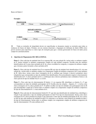 Banco de Dados I
Curso: Ciências da Computação – UCG V0 Prof: Ivon Rodrigues Canedo
35
Exemplo:
PROFESSOR
CPF Nome DataNascimento Sexo CodigoDepartamento
DEPARTAMENTO
Codigo Nome
CURSO
Codigo Nome CodigoDepartamento
Todas as restrições de integridade devem ser especificadas se desejamos manter as restrições para todas as
instâncias do banco de dados. Portanto, em um sistema relacional, a linguagem de definição de dados (DDL) deve
prover recursos para especificar os vários tipos de restrições para que o sistema gerenciador do banco de dados possa
cumpri-los automaticamente.
4. Algoritmo de Mapeamento ER / RELACIONAL
Passo 1 – Para cada tipo de entidade forte E no esquema ER, crie uma relação R e inclua todos os atributos simples
de E. Inclua somente os atributos componentes simples de cada atributo composto. Escolha uma dos atributos
identifivadores de E como chave primária de R. Se a chave escolhida for composta, o conjunto de atributos simples
que a formam, juntos formarão a chave primária de R.
Passo 2 – Para cada tipo de entidade fraca F no esquema ER cujo tipo de entidade forte identificadora é E, crie uma
relação R, e inclua todos os atributos simples (ou componentes simples de atributos compostos) de F como atributos
de R. Além disso, inclua como chave estrangeira em R os atributos que formam a chave(s) primária(s) da(s)
relação(ões) que correspondem ao tipo de entidade forte identificadora. Esse procedimento mapeia o relacionamento
identificador de F. A chave primária de R é a combinação da(s) chave(s) primária(s) da(s) entidade(s) forte(s) e da
chave parcial do tipo de entidade fraca F, se existir.
Passo 3 – Para cada tipo de relacionamento R binário 1:1 no esquema ER, identifique as relações S e T que
correspondam aos tipos de entidades participantes de R. Escolha uma das relações – digamos, S – e inclua como
chave estrangeira em S a chave primária de T. É melhor escolher um tipo de entidade com participação total em R
para desempenhar o papel de S. Inclua todos os atributos simples (ou componentes simples de atributos compostos)
do tipo de relacionamento R 1:1 como atributos de S.
Passo 4 – Para cada tipo de relacionamento binário R 1:N que não seja identificador de entidade fraca, identifique a
relação S que representa o tipo de entidade participante no lado N do tipo de relacionamento. Inclua como chave
estrangeira de S a chave primária da relação T que representa o outro tipo de entidade participante de R; isto se deve
ao fato de que cada instância de entidade do lado N se relaciona a, no máximo, uma instância de entidade do lado 1
do tipo de relacionamento. Inclua todos os atributos simples (ou componentes simples de atributos compostos) do
tipo de relacionamento 1:N como atributos de S.
 