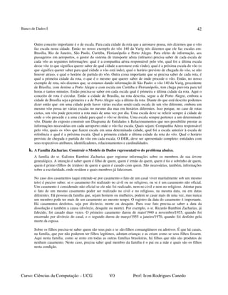 Banco de Dados I
Curso: Ciências da Computação – UCG V0 Prof: Ivon Rodrigues Canedo
42
Outro conceito importante é o de escala. Para cada cidade da rota que a aeronave pousa, nós dizemos que o vôo
faz escala nesta cidade. Então no nosso exemplo do vôo 140 da Varig nós dizemos que ele faz escalas em:
Brasília, Rio de Janeiro, São Paulo, Curitiba, Florianópolis e Porto Alegre. Para efeito de informação, aos
passageiros em aeroportos, o gestor do sistema de transporte aérea (infraero) precisa saber de cada escala de
cada vôo as seguintes informações: qual é a companhia aérea responsável pelo vôo, qual foi a última escala
desse vôo (o que significa querer saber de qual cidade a aeronave está vindo), qual é a próxima escala do vôo (o
que significa querer saber para qual cidade o vôo está indo), qual o horário previsto de chegada do vôo, se não
houver atraso, e qual o horário de partida do vôo. Outra coisa importante que se precisa saber de cada rota, é
qual a primeira cidade da rota, o que é o mesmo que querer saber de onde procede o vôo. Então, no nosso
exemplo de rota, nós dizemos que, se estamos dando informação de São Paulo: o vôo 140 da Varig, procedente
de Brasília, com destino a Porto Alegre e com escala em Curitiba e Florianópolis, tem chega prevista para tal
horas e tantos minutos. Então precisa-se saber em cada escala qual é primeira e última cidade da rota. Aqui o
conceito de rota é circular. Então a cidade de Brasília, na rota descrita, segue a de Porto Alegre, embora a
cidade de Brasília seja a primeira e a de Porto Alegre seja a última da rota. Diante do que está descrito podemos
dizer então que: em uma cidade pode haver várias escalas sendo cada escala de um vôo diferente, embora um
mesmo vôo possa ter várias escalas no mesmo dia mas em horários diferentes. Isso porque, no caso de rotas
curtas, um vôo pode percorrer a rota mais de uma vez por dia. Uma escala deve se referir sempre á cidade de
onde o vôo procede e a uma cidade para qual o vôo se destina. Uma escala sempre pertence a um determinado
vôo. Diante do exposto construir um Diagrama de Entidades x Relacionamentos que nos possibilite prestar as
informações necessárias em cada aeroporto onde o vôo faz escala. Quais sejam: Companhia Aérea responsável
pelo vôo, quais os vôos que fazem escala em uma determinada cidade, qual foi a escala anterior à escala de
referência e qual é a próxima escala. Qual a primeira cidade e última cidade da rota do vôo. Qual o horário
previsto de chegada e partida do vôo em cada escala. O DER, deve ser apresentado completo: entidades com
seus respectivos atributos, identificadores, relacionamentos e cardinalidades.
k. A Família Zacharias: Construir o Modelo de Dados representativo do problema abaixo.
A família do sr. Galisteu Bambini Zacharias quer registrar informações sobre os membros de sua árvore
genealógica. A intenção é saber quem é filho de quem, quem é irmão de quem, quem é tio e sobrinho de quem,
quem é primo (filhos de irmãos) de quem e quem é casado com quem. São necessárias, também, informações
sobre a escolaridade, onde residem e quais membros já faleceram.
No caso dos casamentos (aqui entende-se por casamento o fato de um casal viver maritalmente sob um mesmo
teto) é preciso saber: se o casamento foi realizado no civil ou no religioso, ou se é um casamento não oficial.
Um casamento é considerado não oficial se ele não foi realizado, nem no civil e nem no religioso. Atentar para
o fato de um mesmo casamento poder ser realizado no civil e no religioso, na mesma data, ou em datas
diferentes. Há pessoas da família que, sejam homens ou mulheres, podem se casar mais de uma vez, mas nunca
um membro pode ter mais de um casamento ao mesmo tempo. O registro da data do casamento é importante.
Há casamentos desfeitos, seja por divórcio, morte ou desquite. Para esse fato precisa-se saber a data da
dissolução e também a causa (divórcio, desquite ou morte). Por exemplo, o sr. Ricardo Bambini Zacharias, já
falecido, foi casado duas vezes. O primeiro casamento durou de maio/1940 a novembro/1955, quando foi
encerrado por divórcio do casal, e o segundo durou de março/1955 a janeiro/1970, quando foi desfeito pela
morte da esposa.
Sobre os filhos precisa-se saber quem são seus pais e se são filhos consangüíneos ou adotivos. É que há casais,
na família, que por não poderem ter filhos legítimos, adotam crianças e as criam como se seus filhos fossem.
Aqui nesta família, como se resto em todas as outras famílias brasileiras, há filhos que não são produtos de
nenhum casamento. Neste caso, precisa saber qual membro da família é o pai ou a mãe e quais são os filhos
nesta condição.
 