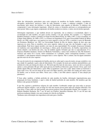 Banco de Dados I
Curso: Ciências da Computação – UCG V0 Prof: Ivon Rodrigues Canedo
43
Além das informações particulares para certa categoria de membros da família (médicos, engenheiros,
advogados, professores), precisa-se saber de cada elemento: o nome, o endereço completo, a data de
nascimento, pelo menos um telefone e a data de falecimento, para aqueles já falecidos. O endereço dos
componentes é uma informação importante. Afinal de contas os elementos precisam se corresponderem por
meio postal. Sabe-se que alguns componentes da família residem no exterior, e outros são de destino ignorado.
Informações importantes, e que também devem ser registradas, são as relativas à escolaridade. Qual é a
escolaridade de cada membro, em quais escolas estudou e em que período. Por exemplo, o sr. Figueiredo
Bambini Zacharias, estudou o primário no Grupo Escolar Maria Freitas, de 1960 a 1967, o curso secundário, no
Colégio Santa Mônica, de 1968 a 1975, e se formou em Engenharia Civil, pela Universidade Federal de Minas
Gerais, em 1980, sendo que o seu ingresso no curso superior se deu em 1976, e concluiu o curso de Mestrado
em Estruturas Metálicas, em 1983, na Universidade Federal do Rio de Janeiro, depois de dois anos que
ingressou no curso. Para os membros com curso superior, indicar em que eles são formados e qual a sua
especialidade. Pode haver algum membro com mais de uma especialidade. Por exemplo, há pessoas formadas
em medicina com especialidade em neurologia e clínica geral, há professores, da família, especialistas em
ensino infantil e em história das artes, mas há também aqueles formados que não se especializaram. O sr.
Francisco Bambini Zacharias, formou em Medicina Veterinária, e nunca mais estudou na vida. Há elementos,
inclusive que nunca foi à escola, outros terminaram só o primário, outros conseguiram terminar o curso
secundário, e uma pequena minoria conseguiu fazer o curso superior. Não é comum, mas há alguns elementos
que têm mais de um curso superior.
No caso de morte de um componente da família, precisa-se saber qual a causa da morte, em que cemitério e em
que cidade foi sepultado e qual a data de falecimento. Por exemplo, há morte por acidente automobilístico, por
acidente de avião, por doença de câncer, etc. Há morte que têm mais de uma causa, neste caso deve-se registrar
apenas a causa principal. Há que saber quais pessoas da família já faleceram, quais ficaram viúvas, qual casal
perdeu algum filho por falecimento e quais filhos já perderam o pai e/ou a mãe. Quais irmãos já morreram e
quais estão vivos. No caso de morte de um casal com filhos menores, estes filhos são criados por outros casais
da família, com se fossem seus filhos. Neste caso, o filho, é um filho adotivo especial. É uma adoção por
parentesco.
É bom saber, também, a bebida preferida de cada membro da família, informação importantíssima para
preparação de festas familiares, e qual o clube de futebol preferido de cada membro. Há membros que não
bebem e não gostam de futebol.
E por fim, registrar a preferência religiosa de cada membro. Lembrando sempre que nem todas as pessoas
professam alguma religião, e que ao longo da vida uma mesma pessoa pode optar por religiões diferentes. Em
vista disso, é bom saber em qual período uma pessoa professa uma determinada religião. Por exemplo, o sr.
Roberto Bambini Zacharias, dos 7 aos 30 anos era Católico Apostólico Romano, dos 31 aos 40 anos não
professou nenhuma religião e nos anos restantes de vida ele era Espírita.
Nenhuma outra informação tem importância relevante para a família.
.
 