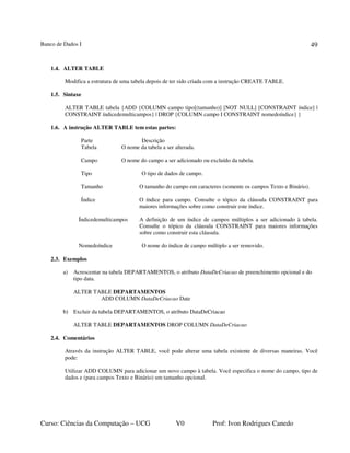 Banco de Dados I
Curso: Ciências da Computação – UCG V0 Prof: Ivon Rodrigues Canedo
49
1.4. ALTER TABLE
Modifica a estrutura de uma tabela depois de ter sido criada com a instrução CREATE TABLE.
1.5. Sintaxe
ALTER TABLE tabela {ADD {COLUMN campo tipo[(tamanho)] [NOT NULL] [CONSTRAINT índice] |
CONSTRAINT índicedemulticampos} | DROP {COLUMN campo I CONSTRAINT nomedoíndice} }
1.6. A instrução ALTER TABLE tem estas partes:
Parte Descrição
Tabela O nome da tabela a ser alterada.
Campo O nome do campo a ser adicionado ou excluído da tabela.
Tipo O tipo de dados de campo.
Tamanho O tamanho do campo em caracteres (somente os campos Texto e Binário).
Índice O índice para campo. Consulte o tópico da cláusula CONSTRAINT para
maiores informações sobre como construir este índice.
Índicedemulticampos A definição de um índice de campos múltiplos a ser adicionado à tabela.
Consulte o tópico da cláusula CONSTRAINT para maiores informações
sobre como construir esta cláusula.
Nomedoíndice O nome do índice de campo múltiplo a ser removido.
2.3. Exemplos
a) Acrescentar na tabela DEPARTAMENTOS, o atributo DataDeCriacao de preenchimento opcional e do
tipo data.
ALTER TABLE DEPARTAMENTOS
ADD COLUMN DataDeCriacao Date
b) Excluir da tabela DEPARTAMENTOS, o atributo DataDeCriacao
ALTER TABLE DEPARTAMENTOS DROP COLUMN DataDeCriacao
2.4. Comentários
Através da instrução ALTER TABLE, você pode alterar uma tabela existente de diversas maneiras. Você
pode:
Utilizar ADD COLUMN para adicionar um novo campo à tabela. Você especifica o nome do campo, tipo de
dados e (para campos Texto e Binário) um tamanho opcional.
 