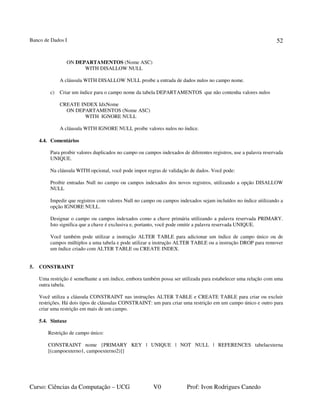 Banco de Dados I
Curso: Ciências da Computação – UCG V0 Prof: Ivon Rodrigues Canedo
52
ON DEPARTAMENTOS (Nome ASC)
WITH DISALLOW NULL
A cláusula WITH DISALLOW NULL proibe a entrada de dados nulos no campo nome.
c) Criar um índice para o campo nome da tabela DEPARTAMENTOS que não contenha valores nulos
CREATE INDEX IdxNome
ON DEPARTAMENTOS (Nome ASC)
WITH IGNORE NULL
A cláusula WITH IGNORE NULL proibe valores nulos no índice.
4.4. Comentários
Para proibir valores duplicados no campo ou campos indexados de diferentes registros, use a palavra reservada
UNIQUE.
Na cláusula WITH opcional, você pode impor regras de validação de dados. Você pode:
Proibir entradas Null no campo ou campos indexados dos novos registros, utilizando a opção DISALLOW
NULL
Impedir que registros com valores Null no campo ou campos indexados sejam incluídos no índice utilizando a
opção IGNORE NULL.
Designar o campo ou campos indexados como a chave primária utilizando a palavra reservada PRIMARY.
Isto significa que a chave é exclusiva e, portanto, você pode omitir a palavra reservada UNIQUE.
Você também pode utilizar a instrução ALTER TABLE para adicionar um índice de campo único ou de
campos múltiplos a uma tabela e pode utilizar a instrução ALTER TABLE ou a instrução DROP para remover
um índice criado com ALTER TABLE ou CREATE INDEX.
5. CONSTRAINT
Uma restrição é semelhante a um índice, embora também possa ser utilizada para estabelecer uma relação com uma
outra tabela.
Você utiliza a cláusula CONSTRAINT nas instruções ALTER TABLE e CREATE TABLE para criar ou excluir
restrições. Há dois tipos de cláusulas CONSTRAINT: um para criar uma restrição em um campo único e outro para
criar uma restrição em mais de um campo.
5.4. Sintaxe
Restrição de campo único:
CONSTRAINT nome {PRIMARY KEY | UNIQUE | NOT NULL | REFERENCES tabelaexterna
[(campoexterno1, campoexterno2)]}
 