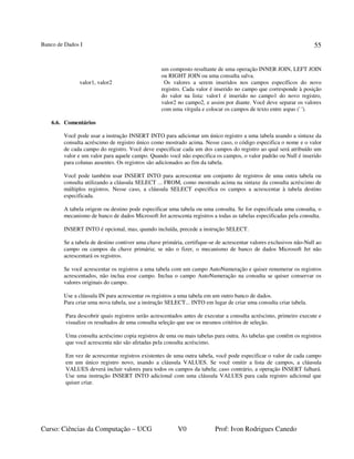 Banco de Dados I
Curso: Ciências da Computação – UCG V0 Prof: Ivon Rodrigues Canedo
55
um composto resultante de uma operação INNER JOIN, LEFT JOIN
ou RIGHT JOIN ou uma consulta salva.
valor1, valor2 Os valores a serem inseridos nos campos específicos do novo
registro. Cada valor é inserido no campo que corresponde à posição
do valor na lista: valor1 é inserido no campo1 do novo registro,
valor2 no campo2, e assim por diante. Você deve separar os valores
com uma vírgula e colocar os campos de texto entre aspas (' ').
6.6. Comentários
Você pode usar a instrução INSERT INTO para adicionar um único registro a uma tabela usando a sintaxe da
consulta acréscimo de registro único como mostrado acima. Nesse caso, o código especifica o nome e o valor
de cada campo do registro. Você deve especificar cada um dos campos do registro ao qual será atribuído um
valor e um valor para aquele campo. Quando você não especifica os campos, o valor padrão ou Null é inserido
para colunas ausentes. Os registros são adicionados ao fim da tabela.
Você pode também usar INSERT INTO para acrescentar um conjunto de registros de uma outra tabela ou
consulta utilizando a cláusula SELECT ... FROM, como mostrado acima na sintaxe da consulta acréscimo de
múltiplos registros. Nesse caso, a cláusula SELECT especifica os campos a acrescentar à tabela destino
especificada.
A tabela origem ou destino pode especificar uma tabela ou uma consulta. Se for especificada uma consulta, o
mecanismo de banco de dados Microsoft Jet acrescenta registros a todas as tabelas especificadas pela consulta.
INSERT INTO é opcional, mas, quando incluída, precede a instrução SELECT.
Se a tabela de destino contiver uma chave primária, certifique-se de acrescentar valores exclusivos não-Null ao
campo ou campos da chave primária; se não o fizer, o mecanismo de banco de dados Microsoft Jet não
acrescentará os registros.
Se você acrescentar os registros a uma tabela com um campo AutoNumeração e quiser renumerar os registros
acrescentados, não inclua esse campo. Inclua o campo AutoNumeração na consulta se quiser conservar os
valores originais do campo.
Use a cláusula IN para acrescentar os registros a uma tabela em um outro banco de dados.
Para criar uma nova tabela, use a instrução SELECT... INTO em lugar de criar uma consulta criar tabela.
Para descobrir quais registros serão acrescentados antes de executar a consulta acréscimo, primeiro execute e
visualize os resultados de uma consulta seleção que use os mesmos critérios de seleção.
Uma consulta acréscimo copia registros de uma ou mais tabelas para outra. As tabelas que contêm os registros
que você acrescenta não são afetadas pela consulta acréscimo.
Em vez de acrescentar registros existentes de uma outra tabela, você pode especificar o valor de cada campo
em um único registro novo, usando a cláusula VALUES. Se você omitir a lista de campos, a cláusula
VALUES deverá incluir valores para todos os campos da tabela; caso contrário, a operação INSERT falhará.
Use uma instrução INSERT INTO adicional com uma cláusula VALUES para cada registro adicional que
quiser criar.
 