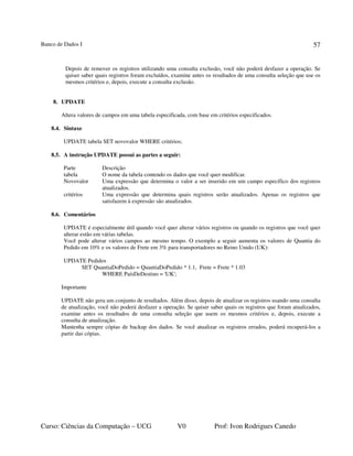 Banco de Dados I
Curso: Ciências da Computação – UCG V0 Prof: Ivon Rodrigues Canedo
57
Depois de remover os registros utilizando uma consulta exclusão, você não poderá desfazer a operação. Se
quiser saber quais registros foram excluídos, examine antes os resultados de uma consulta seleção que use os
mesmos critérios e, depois, execute a consulta exclusão.
8. UPDATE
Altera valores de campos em uma tabela especificada, com base em critérios especificados.
8.4. Sintaxe
UPDATE tabela SET novovalor WHERE critérios;
8.5. A instrução UPDATE possui as partes a seguir:
Parte Descrição
tabela O nome da tabela contendo os dados que você quer modificar.
Novovalor Uma expressão que determina o valor a ser inserido em um campo específico dos registros
atualizados.
critérios Uma expressão que determina quais registros serão atualizados. Apenas os registros que
satisfazem à expressão são atualizados.
8.6. Comentários
UPDATE é especialmente útil quando você quer alterar vários registros ou quando os registros que você quer
alterar estão em várias tabelas.
Você pode alterar vários campos ao mesmo tempo. O exemplo a seguir aumenta os valores de Quantia do
Pedido em 10% e os valores de Frete em 3% para transportadores no Reino Unido (UK):
UPDATE Pedidos
SET QuantiaDoPedido = QuantiaDoPedido * 1.1, Frete = Frete * 1.03
WHERE PaísDeDestino = 'UK';
Importante
UPDATE não gera um conjunto de resultados. Além disso, depois de atualizar os registros usando uma consulta
de atualização, você não poderá desfazer a operação. Se quiser saber quais os registros que foram atualizados,
examine antes os resultados de uma consulta seleção que usem os mesmos critérios e, depois, execute a
consulta de atualização.
Mantenha sempre cópias de backup dos dados. Se você atualizar os registros errados, poderá recuperá-los a
partir das cópias.
 