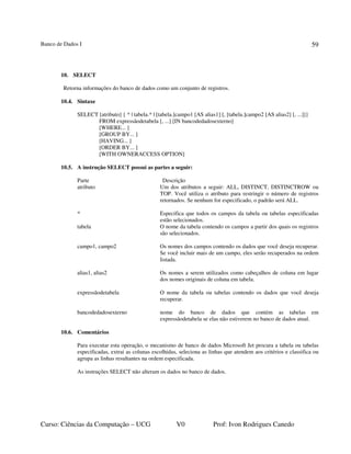 Banco de Dados I
Curso: Ciências da Computação – UCG V0 Prof: Ivon Rodrigues Canedo
59
10. SELECT
Retorna informações do banco de dados como um conjunto de registros.
10.4. Sintaxe
SELECT [atributo] { * | tabela.* | [tabela.]campo1 [AS alias1] [, [tabela.]campo2 [AS alias2] [, ...]]}
FROM expressãodetabela [, ...] [IN bancodedadosexterno]
[WHERE... ]
[GROUP BY... ]
[HAVING... ]
[ORDER BY... ]
[WITH OWNERACCESS OPTION]
10.5. A instrução SELECT possui as partes a seguir:
Parte Descrição
atributo Um dos atributos a seguir: ALL, DISTINCT, DISTINCTROW ou
TOP. Você utiliza o atributo para restringir o número de registros
retornados. Se nenhum for especificado, o padrão será ALL.
* Especifica que todos os campos da tabela ou tabelas especificadas
estão selecionados.
tabela O nome da tabela contendo os campos a partir dos quais os registros
são selecionados.
campo1, campo2 Os nomes dos campos contendo os dados que você deseja recuperar.
Se você incluir mais de um campo, eles serão recuperados na ordem
listada.
alias1, alias2 Os nomes a serem utilizados como cabeçalhos de coluna em lugar
dos nomes originais de coluna em tabela.
expressãodetabela O nome da tabela ou tabelas contendo os dados que você deseja
recuperar.
bancodedadosexterno nome do banco de dados que contém as tabelas em
expressãodetabela se elas não estiverem no banco de dados atual.
10.6. Comentários
Para executar esta operação, o mecanismo de banco de dados Microsoft Jet procura a tabela ou tabelas
especificadas, extrai as colunas escolhidas, seleciona as linhas que atendem aos critérios e classifica ou
agrupa as linhas resultantes na ordem especificada.
As instruções SELECT não alteram os dados no banco de dados.
 