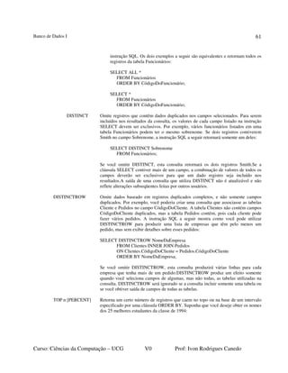 Banco de Dados I
Curso: Ciências da Computação – UCG V0 Prof: Ivon Rodrigues Canedo
61
instrução SQL. Os dois exemplos a seguir são equivalentes e retornam todos os
registros da tabela Funcionários:
SELECT ALL *
FROM Funcionários
ORDER BY CódigoDoFuncionário;
SELECT *
FROM Funcionários
ORDER BY CódigoDoFuncionário;
DISTINCT Omite registros que contêm dados duplicados nos campos selecionados. Para serem
incluídos nos resultados da consulta, os valores de cada campo listado na instrução
SELECT devem ser exclusivos. Por exemplo, vários funcionários listados em uma
tabela Funcionários podem ter o mesmo sobrenome. Se dois registros contiverem
Smith no campo Sobrenome, a instrução SQL a seguir retornará somente um deles:
SELECT DISTINCT Sobrenome
FROM Funcionários;
Se você omitir DISTINCT, esta consulta retornará os dois registros Smith.Se a
cláusula SELECT contiver mais de um campo, a combinação de valores de todos os
campos deverão ser exclusivos para que um dado registro seja incluído nos
resultados.A saída de uma consulta que utiliza DISTINCT não é atualizável e não
reflete alterações subseqüentes feitas por outros usuários.
DISTINCTROW Omite dados baseado em registros duplicados completos, e não somente campos
duplicados. Por exemplo, você poderia criar uma consulta que associasse as tabelas
Cliente e Pedidos no campo CódigoDoCliente. A tabela Clientes não contém campos
CódigoDoCliente duplicados, mas a tabela Pedidos contém, pois cada cliente pode
fazer vários pedidos. A instrução SQL a seguir mostra como você pode utilizar
DISTINCTROW para produzir uma lista de empresas que têm pelo menos um
pedido, mas sem exibir detalhes sobre esses pedidos:
SELECT DISTINCTROW NomeDaEmpresa
FROM Clientes INNER JOIN Pedidos
ON Clientes.CódigoDoCliente = Pedidos.CódigoDoCliente
ORDER BY NomeDaEmpresa;
Se você omitir DISTINCTROW, esta consulta produzirá várias linhas para cada
empresa que tenha mais de um pedido.DISTINCTROW produz um efeito somente
quando você seleciona campos de algumas, mas não todas, as tabelas utilizadas na
consulta. DISTINCTROW será ignorado se a consulta incluir somente uma tabela ou
se você obtiver saída de campos de todas as tabelas.
TOP n [PERCENT] Retorna um certo número de registros que caem no topo ou na base de um intervalo
especificado por uma cláusula ORDER BY. Suponha que você deseje obter os nomes
dos 25 melhores estudantes da classe de 1994:
 