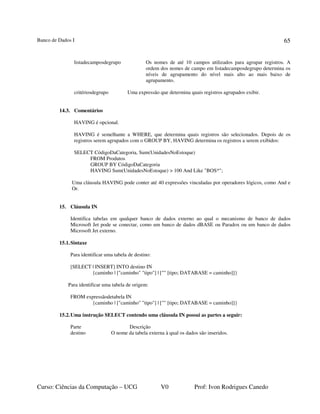 Banco de Dados I
Curso: Ciências da Computação – UCG V0 Prof: Ivon Rodrigues Canedo
65
listadecamposdegrupo Os nomes de até 10 campos utilizados para agrupar registros. A
ordem dos nomes de campo em listadecamposdegrupo determina os
níveis de agrupamento do nível mais alto ao mais baixo de
agrupamento.
critériosdegrupo Uma expressão que determina quais registros agrupados exibir.
14.3. Comentários
HAVING é opcional.
HAVING é semelhante a WHERE, que determina quais registros são selecionados. Depois de os
registros serem agrupados com o GROUP BY, HAVING determina os registros a serem exibidos:
SELECT CódigoDaCategoria, Sum(UnidadesNoEstoque)
FROM Produtos
GROUP BY CódigoDaCategoria
HAVING Sum(UnidadesNoEstoque) > 100 And Like "BOS*";
Uma cláusula HAVING pode conter até 40 expressões vinculadas por operadores lógicos, como And e
Or.
15. Cláusula IN
Identifica tabelas em qualquer banco de dados externo ao qual o mecanismo de banco de dados
Microsoft Jet pode se conectar, como um banco de dados dBASE ou Paradox ou um banco de dados
Microsoft Jet externo.
15.1.Sintaxe
Para identificar uma tabela de destino:
[SELECT | INSERT] INTO destino IN
{caminho | ["caminho" "tipo"] | ["" [tipo; DATABASE = caminho]]}
Para identificar uma tabela de origem:
FROM expressãodetabela IN
{caminho | ["caminho" "tipo"] | ["" [tipo; DATABASE = caminho]]}
15.2.Uma instrução SELECT contendo uma cláusula IN possui as partes a seguir:
Parte Descrição
destino O nome da tabela externa à qual os dados são inseridos.
 