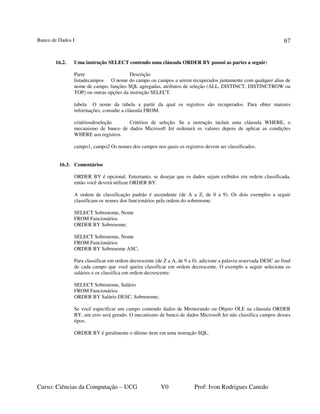 Banco de Dados I
Curso: Ciências da Computação – UCG V0 Prof: Ivon Rodrigues Canedo
67
16.2. Uma instrução SELECT contendo uma cláusula ORDER BY possui as partes a seguir:
Parte Descrição
listadecampos O nome do campo ou campos a serem recuperados juntamente com qualquer alias de
nome de campo, funções SQL agregadas, atributos de seleção (ALL, DISTINCT, DISTINCTROW ou
TOP) ou outras opções da instrução SELECT.
tabela O nome da tabela a partir da qual os registros são recuperados. Para obter maiores
informações, consulte a cláusula FROM.
critériosdeseleção Critérios de seleção. Se a instrução incluir uma cláusula WHERE, o
mecanismo de banco de dados Microsoft Jet ordenará os valores depois de aplicar as condições
WHERE aos registros.
campo1, campo2 Os nomes dos campos nos quais os registros devem ser classificados.
16.3. Comentários
ORDER BY é opcional. Entretanto, se desejar que os dados sejam exibidos em ordem classificada,
então você deverá utilizar ORDER BY.
A ordem de classificação padrão é ascendente (de A a Z, de 0 a 9). Os dois exemplos a seguir
classificam os nomes dos funcionários pela ordem do sobrenome:
SELECT Sobrenome, Nome
FROM Funcionários
ORDER BY Sobrenome;
SELECT Sobrenome, Nome
FROM Funcionários
ORDER BY Sobrenome ASC;
Para classificar em ordem decrescente (de Z a A, de 9 a 0), adicione a palavra reservada DESC ao final
de cada campo que você queira classificar em ordem decrescente. O exemplo a seguir seleciona os
salários e os classifica em ordem decrescente:
SELECT Sobrenome, Salário
FROM Funcionários
ORDER BY Salário DESC, Sobrenome;
Se você especificar um campo contendo dados de Memorando ou Objeto OLE na cláusula ORDER
BY, um erro será gerado. O mecanismo de banco de dados Microsoft Jet não classifica campos desses
tipos.
ORDER BY é geralmente o último item em uma instrução SQL.
 