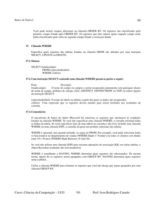 Banco de Dados I
Curso: Ciências da Computação – UCG V0 Prof: Ivon Rodrigues Canedo
68
Você pode incluir campos adicionais na cláusula ORDER BY. Os registros são classificados pelo
primeiro campo listado após ORDER BY. Os registros que têm valores iguais naquele campo serão
então classificados pelo valor no segundo campo listado e assim por diante.
17. Cláusula WHERE
Especifica quais registros das tabelas listadas na cláusula FROM são afetados por uma instrução
SELECT, UPDATE ou DELETE.
17.1.Sintaxe
SELECT listadecampos
FROM expressãodetabela
WHERE critérios
17.2.Uma instrução SELECT contendo uma cláusula WHERE possui as partes a seguir:
Parte Descrição
listadecampos O nome do campo ou campos a serem recuperados juntamente com quaisquer aliases
de nome de campo, atributos de seleção (ALL, DISTINCT, DISTINCTROW ou TOP) ou outras opções
da instrução SELECT.
expressãodetabela O nome da tabela ou tabelas a partir das quais os dados são recuperados.
critérios Uma expressão que os registros devem atender para serem incluídos nos resultados da
consulta.
17.3.Comentários
O mecanismo de banco de dados Microsoft Jet seleciona os registros que satisfazem às condições
listadas na cláusula WHERE. Se você não especificar uma cláusula WHERE, a consulta retornará todas
as linhas da tabela. Se você especificar mais de uma tabela na consulta e não tiver incluído uma cláusula
WHERE ou uma cláusula JOIN, a consulta irá gerar um produto cartesiano das tabelas.
WHERE é opcional, mas quando incluído, se segue ao FROM. Por exemplo, você pode selecionar todos
os funcionários no departamento de vendas (WHERE Depto = 'Vendas') ou todos os clientes com idades
entre 18 e 30 anos (WHERE Idade Between 18 And 30).
Se você não utilizar uma cláusula JOIN para executar operações de associação SQL em várias tabelas, o
objeto Recordset resultante não será atualizável.
WHERE é semelhante a HAVING. WHERE determina quais registros são selecionados. Da mesma
forma, depois de os registros serem agrupados com GROUP BY, HAVING determina quais registros
serão exibidos.
Utilize a cláusula WHERE para eliminar os registros que você não deseja que sejam agrupados por uma
cláusula GROUP BY.
 