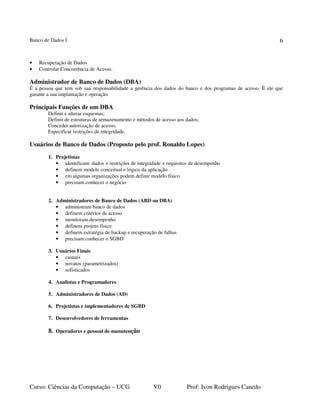 Banco de Dados I
Curso: Ciências da Computação – UCG V0 Prof: Ivon Rodrigues Canedo
6
• Recuperação de Dados
• Controlar Concorrência de Acesso.
Administrador de Banco de Dados (DBA)
É a pessoa que tem sob sua responsabilidade a gerência dos dados do banco e dos programas de acesso. É ele que
garante a sua implantação e operação.
Principais Funções de um DBA
Definir e alterar esquemas;
Definir de estruturas de armazenamento e métodos de acesso aos dados;
Conceder autorização de acesso;
Especificar restrições de integridade.
Usuários de Banco de Dados (Proposto pelo prof. Ronaldo Lopes)
1. Projetistas
• identificam: dados + restrições de integridade + requisitos de desempenho
• definem modelo conceitual e lógico da aplicação
• em algumas organizações podem definir modelo físico
• precisam conhecer o negócio
2. Administradores de Banco de Dados (ABD ou DBA)
• administram banco de dados
• definem critérios de acesso
• monitoram desempenho
• definem projeto físico
• definem estratégia de backup e recuperação de falhas
• precisam conhecer o SGBD
3. Usuários Finais
• casuais
• novatos (parametrizados)
• sofisticados
4. Analistas e Programadores
5. Administradores de Dados (AD)
6. Projetistas e implementadores de SGBD
7. Desenvolvedores de ferramentas
8. Operadores e pessoal de manutenção
 