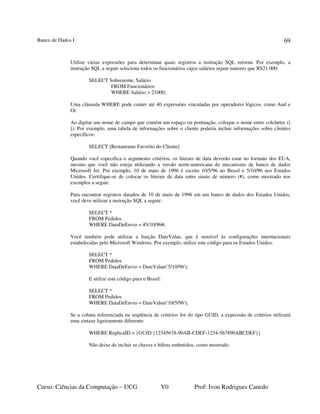 Banco de Dados I
Curso: Ciências da Computação – UCG V0 Prof: Ivon Rodrigues Canedo
69
Utilize várias expressões para determinar quais registros a instrução SQL retorna. Por exemplo, a
instrução SQL a seguir seleciona todos os funcionários cujos salários sejam maiores que R$21.000:
SELECT Sobrenome, Salário
FROM Funcionários
WHERE Salário > 21000;
Uma cláusula WHERE pode conter até 40 expressões vinculadas por operadores lógicos, como And e
Or.
Ao digitar um nome de campo que contém um espaço ou pontuação, coloque o nome entre colchetes ([
]). Por exemplo, uma tabela de informações sobre o cliente poderia incluir informações sobre clientes
específicos:
SELECT [Restaurante Favorito do Cliente]
Quando você especifica o argumento critérios, os literais de data deverão estar no formato dos EUA,
mesmo que você não esteja utilizando a versão norte-americana do mecanismo de banco de dados
Microsoft Jet. Por exemplo, 10 de maio de 1996 é escrito 10/5/96 no Brasil e 5/10/96 nos Estados
Unidos. Certifique-se de colocar os literais de data entre sinais de número (#), como mostrado nos
exemplos a seguir.
Para encontrar registros datados de 10 de maio de 1996 em um banco de dados dos Estados Unidos,
você deve utilizar a instrução SQL a seguir:
SELECT *
FROM Pedidos
WHERE DataDeEnvio = #5/10/96#;
Você também pode utilizar a função DateValue, que é sensível às configurações internacionais
estabelecidas pelo Microsoft Windows. Por exemplo, utilize este código para os Estados Unidos:
SELECT *
FROM Pedidos
WHERE DataDeEnvio = DateValue('5/10/96');
E utilize este código para o Brasil:
SELECT *
FROM Pedidos
WHERE DataDeEnvio = DateValue('10/5/96');
Se a coluna referenciada na seqüência de critérios for do tipo GUID, a expressão de critérios utilizará
uma sintaxe ligeiramente diferente:
WHERE ReplicaID = {GUID {12345678-90AB-CDEF-1234-567890ABCDEF}}
Não deixe de incluir as chaves e hifens embutidos, como mostrado.
 