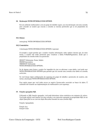 Banco de Dados I
Curso: Ciências da Computação – UCG V0 Prof: Ivon Rodrigues Canedo
70
18. Declaração WITH OWNERACCESS OPTION
Em um ambiente multiusuários com um grupo de trabalho seguro, use esta declaração com uma consulta
para conceder ao usuário que executa a consulta as mesmas permissões que as do proprietário da
consulta.
18.1.Sintaxe
instruçãosql WITH OWNERACCESS OPTION
18.2.Comentários
A declaração WITH OWNERACCESS OPTION é opcional.
O exemplo a seguir permite que o usuário visualize informações sobre salários (mesmo que, de outra
forma, o usuário não tenha permissão para visualizar a tabela FolhaDePagamento), desde que o
proprietário da consulta tenha essa permissão:
SELECT Sobrenome, Nome, Salário
FROM Funcionários
ORDER BY Sobrenome
WITH OWNERACCESS OPTION;
Se de alguma outra forma o usuário for impedido de criar ou adicionar a uma tabela, você pode usar
WITH OWNERACCESS OPTION para permitir que ele execute uma consulta criar tabela ou consulta
acréscimo.
Se você deseja impor configurações de segurança de grupo de trabalho e permissões de usuários, não
inclua a declaração WITH OWNERACCESS OPTION.
Essa opção requer que você tenha acesso ao arquivo System.mdw associado ao banco de dados. É
realmente útil somente nas implementações de multiusuários com segurança.
19. Funções agregadas SQL
Utilizando os SQL funções agregadas, você pode determinar várias estatísticas em conjuntos de valores.
Você pode utilizar estas funções em uma consulta e em expressões agregadas na propriedade SQL de um
objeto QueryDef ou ao criar um objeto Recordset baseado em uma consulta SQL.
Funções Agregadadas
Função Avg
Função Count
 