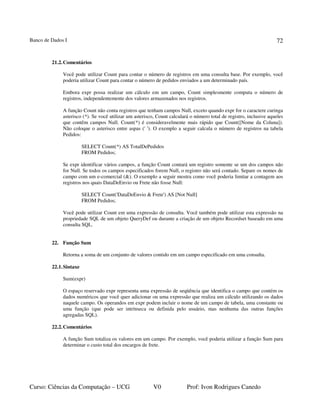 Banco de Dados I
Curso: Ciências da Computação – UCG V0 Prof: Ivon Rodrigues Canedo
72
21.2.Comentários
Você pode utilizar Count para contar o número de registros em uma consulta base. Por exemplo, você
poderia utilizar Count para contar o número de pedidos enviados a um determinado país.
Embora expr possa realizar um cálculo em um campo, Count simplesmente computa o número de
registros, independentemente dos valores armazenados nos registros.
A função Count não conta registros que tenham campos Null, exceto quando expr for o caractere curinga
asterisco (*). Se você utilizar um asterisco, Count calculará o número total de registro, inclusive aqueles
que contêm campos Null. Count(*) é consideravelmente mais rápido que Count([Nome da Coluna]).
Não coloque o asterisco entre aspas (' '). O exemplo a seguir calcula o número de registros na tabela
Pedidos:
SELECT Count(*) AS TotalDePedidos
FROM Pedidos;
Se expr identificar vários campos, a função Count contará um registro somente se um dos campos não
for Null. Se todos os campos especificados forem Null, o registro não será contado. Separe os nomes de
campo com um e-comercial (&). O exemplo a seguir mostra como você poderia limitar a contagem aos
registros nos quais DataDeEnvio ou Frete não fosse Null:
SELECT Count('DataDeEnvio & Frete') AS [Not Null]
FROM Pedidos;
Você pode utilizar Count em uma expressão de consulta. Você também pode utilizar esta expressão na
propriedade SQL de um objeto QueryDef ou durante a criação de um objeto Recordset baseado em uma
consulta SQL.
22. Função Sum
Retorna a soma de um conjunto de valores contido em um campo especificado em uma consulta.
22.1.Sintaxe
Sum(expr)
O espaço reservado expr representa uma expressão de seqüência que identifica o campo que contém os
dados numéricos que você quer adicionar ou uma expressão que realiza um cálculo utilizando os dados
naquele campo. Os operandos em expr podem incluir o nome de um campo de tabela, uma constante ou
uma função (que pode ser intrínseca ou definida pelo usuário, mas nenhuma das outras funções
agregadas SQL).
22.2.Comentários
A função Sum totaliza os valores em um campo. Por exemplo, você poderia utilizar a função Sum para
determinar o custo total dos encargos de frete.
 