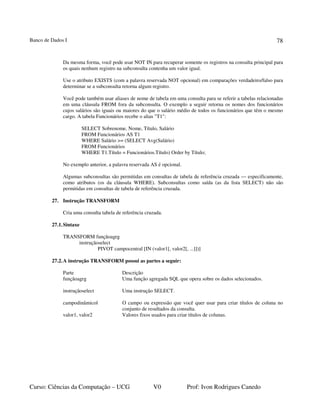 Banco de Dados I
Curso: Ciências da Computação – UCG V0 Prof: Ivon Rodrigues Canedo
78
Da mesma forma, você pode usar NOT IN para recuperar somente os registros na consulta principal para
os quais nenhum registro na subconsulta contenha um valor igual.
Use o atributo EXISTS (com a palavra reservada NOT opcional) em comparações verdadeiro/falso para
determinar se a subconsulta retorna algum registro.
Você pode também usar aliases de nome de tabela em uma consulta para se referir a tabelas relacionadas
em uma cláusula FROM fora da subconsulta. O exemplo a seguir retorna os nomes dos funcionários
cujos salários são iguais ou maiores do que o salário médio de todos os funcionários que têm o mesmo
cargo. A tabela Funcionários recebe o alias "T1":
SELECT Sobrenome, Nome, Título, Salário
FROM Funcionários AS T1
WHERE Salário >= (SELECT Avg(Salário)
FROM Funcionários
WHERE T1.Título = Funcionários.Título) Order by Título;
No exemplo anterior, a palavra reservada AS é opcional.
Algumas subconsultas são permitidas em consultas de tabela de referência cruzada — especificamente,
como atributos (os da cláusula WHERE). Subconsultas como saída (as da lista SELECT) não são
permitidas em consultas de tabela de referência cruzada.
27. Instrução TRANSFORM
Cria uma consulta tabela de referência cruzada.
27.1.Sintaxe
TRANSFORM funçãoagrg
instruçãoselect
PIVOT campocentral [IN (valor1[, valor2[, ...]])]
27.2.A instrução TRANSFORM possui as partes a seguir:
Parte Descrição
funçãoagrg Uma função agregada SQL que opera sobre os dados selecionados.
instruçãoselect Uma instrução SELECT.
campodinâmicol O campo ou expressão que você quer usar para criar títulos de coluna no
conjunto de resultados da consulta.
valor1, valor2 Valores fixos usados para criar títulos de colunas.
 