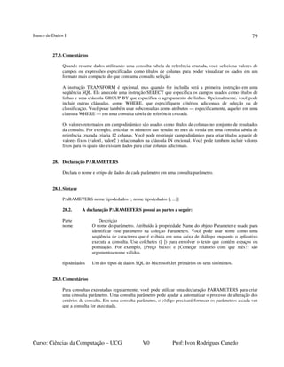 Banco de Dados I
Curso: Ciências da Computação – UCG V0 Prof: Ivon Rodrigues Canedo
79
27.3.Comentários
Quando resume dados utilizando uma consulta tabela de referência cruzada, você seleciona valores de
campos ou expressões especificadas como títulos de colunas para poder visualizar os dados em um
formato mais compacto do que com uma consulta seleção.
A instrução TRANSFORM é opcional, mas quando for incluída será a primeira instrução em uma
seqüência SQL. Ela antecede uma instrução SELECT que especifica os campos usados como títulos de
linhas e uma cláusula GROUP BY que especifica o agrupamento de linhas. Opcionalmente, você pode
incluir outras cláusulas, como WHERE, que especifiquem critérios adicionais de seleção ou de
classificação. Você pode também usar subconsultas como atributos — especificamente, aqueles em uma
cláusula WHERE — em uma consulta tabela de referência cruzada.
Os valores retornados em campodinâmico são usados como títulos de colunas no conjunto de resultados
da consulta. Por exemplo, articular os números das vendas no mês da venda em uma consulta tabela de
referência cruzada criaria 12 colunas. Você pode restringir campodinâmico para criar títulos a partir de
valores fixos (valor1, valor2 ) relacionados na cláusula IN opcional. Você pode também incluir valores
fixos para os quais não existam dados para criar colunas adicionais.
28. Declaração PARAMETERS
Declara o nome e o tipo de dados de cada parâmetro em uma consulta parâmetro.
28.1.Sintaxe
PARAMETERS nome tipodedados [, nome tipodedados [, ...]]
28.2. A declaração PARAMETERS possui as partes a seguir:
Parte Descrição
nome O nome do parâmetro. Atribuído à propriedade Name do objeto Parameter e usado para
identificar esse parâmetro na coleção Parameters. Você pode usar nome como uma
seqüência de caracteres que é exibida em uma caixa de diálogo enquanto o aplicativo
executa a consulta. Use colchetes ([ ]) para envolver o texto que contém espaços ou
pontuação. Por exemplo, [Preço baixo] e [Começar relatório com que mês?] são
argumentos nome válidos.
tipodedados Um dos tipos de dados SQL do Microsoft Jet primários ou seus sinônimos.
28.3.Comentários
Para consultas executadas regularmente, você pode utilizar uma declaração PARAMETERS para criar
uma consulta parâmetro. Uma consulta parâmetro pode ajudar a automatizar o processo de alteração dos
critérios da consulta. Em uma consulta parâmetro, o código precisará fornecer os parâmetros a cada vez
que a consulta for executada.
 