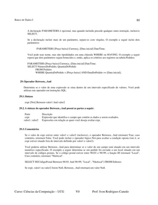 Banco de Dados I
Curso: Ciências da Computação – UCG V0 Prof: Ivon Rodrigues Canedo
80
A declaração PARAMETERS é opcional, mas quando incluída precede qualquer outra instrução, inclusive
SELECT.
Se a declaração incluir mais de um parâmetro, separe-os com vírgulas. O exemplo a seguir inclui dois
parâmetros:
PARAMETERS [Preço baixo] Currency, [Data inicial] DateTime;
Você pode usar nome, mas não tipodedados em uma cláusula WHERE ou HAVING. O exemplo a seguir
espera que dois parâmetros sejam fornecidos e, então, aplica os critérios aos registros na tabela Pedidos:
PARAMETERS [Preço baixo] Currency, [Data inicial] DateTime;
SELECT NúmeroDoPedido, QuantiaDoPedido
FROM Pedidos
WHERE QuantiaDoPedido > [Preço baixo] AND DataDoPedido >= [Data inicial];
29.Operador Between...And
Determina se o valor de uma expressão se situa dentro de um intervalo especificado de valores. Você pode
utilizar este operador em instruções SQL.
29.1.Sintaxe
expr [Not] Between valor1 And valor2
29.2.A sintaxe do operador Between...And possui as partes a seguir:
Parte Descrição
expr Expressão que identifica o campo que contém os dados a serem avaliados.
valor1, valor2 Expressões em relação as quais você deseja avaliar expr.
29.3.Comentários
Se o valor de expr estiver entre valor1 e valor2 (inclusive), o operador Between...And retornará True; caso
contrário, retornará False. Você pode incluir o operador lógico Not para avaliar a condição oposta (isto é, se
expr estiver situado fora do intervalo definido por valor1 e valor2).
Você poderia utilizar Between...And para determinar se o valor de um campo está situado em um intervalo
numérico especificado. O exemplo a seguir determina se um pedido foi enviado a um local situado em um
intervalo de códigos postais. Se o código postal estiver entre 98101 e 98199, a função IIf retornará "Local".
Caso contrário, retornará "Nãolocal".
SELECT IIf(CódigoPostal Between 98101 And 98199, "Local", "Nãolocal") FROM Editores
Se expr, valor1 ou valor2 forem Null, Between...And retornará um valor Null.
 