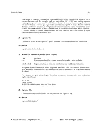 Banco de Dados I
Curso: Ciências da Computação – UCG V0 Prof: Ivon Rodrigues Canedo
81
Uma vez que os caracteres curinga, como *, são tratados como literais, você não pode utilizá-los com o
operador Between...And. Por exemplo, você não pode utilizar 980* e 989* para localizar todos os
códigos postais que começam com 980 e 989. Em vez disso, você tem duas alternativas: pode adicionar
uma expressão para a consulta que pegue os três caracteres da esquerda do campo de texto e utilizar
Between...And nesses caracteres, ou pode preencher os valores superior e inferior com caracteres extras
— neste caso, 98000 a 98999, ou 98000 a 98999 – 9999 se estiver utilizando códigos postais estendidos.
(Você deve omitir o – 0000 dos valores inferiores pois, caso contrário, 98000 será excluído se alguns
códigos postais tiverem seções e outros não.)
30. Operador In
Determina se o valor de uma expressão é igual a algum dos vários valores em uma lista especificada.
30.1.Sintaxe
expr [Not] In(valor1, valor2, . . .)
30.2.A sintaxe do operador In possui as partes a seguir:
Parte Descrição
expr Expressão que identifica o campo que contém os dados a serem avaliados.
valor1, valor2 Expressão ou lista de expressões em relação a qual você deseja avaliar expr.
Se expr for encontrado na lista de valores, o operador In retornará True; caso contrário, retornará False.
Você pode incluir o operador lógico Not para avaliar a condição oposta (isto é, se expr não está na lista
de valores).
Por exemplo, você pode utilizar In para determinar os pedidos a serem enviados a um conjunto de
regiões especificadas:
SELECT *
FROM Pedidos
WHERE RegiãoDeRemessa In ('Avon','Glos','Som')
31. Operador Like
Compara uma expressão de seqüência com um padrão em uma expressão SQL.
31.1.Sintaxe
expressão Like "padrão"
 