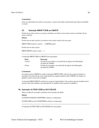 Banco de Dados I
Curso: Ciências da Computação – UCG V0 Prof: Ivon Rodrigues Canedo
85
Comentários
Uma vez adicionado um usuário a um grupo, o usuário tem todas as permissões que foram concedidas
ao grupo.
35. Instrução DROP USER ou GROUP
Exclui um ou mais usuários ou grupos existentes, ou remove um ou mais usuários existentes de um
grupo existente.
Sintaxe
Excluir um ou mais usuários ou remover um ou mais usuários de um grupo:
DROP USER usuário[, usuário, …] [FROM grupo]
Excluir um ou mais grupos:
DROP GROUP grupo[, grupo, …]
A instrução DROP USER ou GROUP tem estas partes:
Parte Descrição
Usuário O nome de um usuário a ser removido do arquivo de informações
do grupo de trabalho.
Grupo O nome de um grupo a ser removido do arquivo de informações
do grupo de trabalho..
Comentários
Se a palavra-chave FROM for usada na instrução DROP USER, cada um dos usuários listados na
instrução será removido do grupo especificado em seguida à palavra-chave FROM. No entanto, os
próprios usuários não serão excluídos.
A instrução DROP GROUP excluirá o(s) grupo(s) especificado(s). Os usuários que são membros do(s)
grupo(s) não serão afetados, mas deixarão de ser membros do(s) grupo(s) excluído(s).
36. Instrução ALTER USER ou DATABASE
Altera a senha de um usuário existente ou de um banco de dados.
Sintaxe
ALTER DATABASE PASSWORD senhanova senhaantiga
ALTER USER usuário PASSWORD senhanova senhaantiga
A instrução ALTER USER ou DATABASE tem estas partes:
 