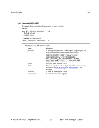 Banco de Dados I
Curso: Ciências da Computação – UCG V0 Prof: Ivon Rodrigues Canedo
87
38. Instrução REVOKE
Revoga privilégios específicos de um usuário ou grupo existente.
Sintaxe
REVOKE {privilégio[, privilégio, …]} ON
{TABLE tabela |
OBJECT objeto|
CONTAINTER recipiente}
FROM {nomeautoriz[, nomeautoriz, …]}
A instrução REVOKE tem estas partes:
Parte Descrição
privilégio O privilégio ou privilégios a ser revogado. Os privilégios são
especificados usando as seguintes palavras-chave:
SELECT, DELETE, INSERT, UPDATE, DROP,
SELECTSECURITY, UPDATESECURITY,
DBPASSWORD, UPDATEIDENTITY, CREATE,
SELECTSCHEMA, SCHEMA e UPDATEOWNER.
tabela Qualquer nome de tabela válido.
objeto Isto pode englobar qualquer objeto não-tabela. Uma consulta
armazenada (modo de exibição ou procedimento) é um
exemplo.
recipiente O nome de um recipiente válido.
nomeautoriz O nome de um usuário ou grupo.
 
