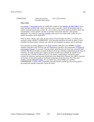 Banco de Dados I
Curso: Ciências da Computação – UCG V0 Prof: Ivon Rodrigues Canedo
89
CHARACTER 2 bytes por caractere
(Consulte Observações)
Zero a 255 caracteres.
Observações
• A semente e o incremento podem ser modificados usando-se uma instrução ALTER TABLE. Novas
linhas inseridas na tabela terão valores, com base na nova semente e valores de incremento, que são
gerados automaticamente para a coluna. Se a nova semente e incremento puderem produzir valores que
correspondam a valores gerados com base na semente e incremento anteriores, serão geradas
duplicações. Se a coluna for uma chave primária, então inserir novas linhas pode resultar em erros
quando são gerados valores duplicados.
• Para localizar o último valor usado em uma coluna de incrementação automática, você pode usar a
instrução a seguir: SELECT @@IDENTITY. Você não pode especificar um nome de tabela. O valor
retornado é da última tabela, contendo uma coluna de incrementação automática, que foi atualizada.
• Os caracteres em campos definidos como TEXT (também conhecidos como MEMO) ou CHAR
(também conhecidos como TEXT(n) com um comprimento específico) são armazenados no formato de
representação Unicode. Os caracteres Unicode exigem uniformemente dois bytes para armazenar cada
caractere. Para bancos de dados existentes do Microsoft Jet que contenham predominantemente dados de
caracteres, isto pode significar que o arquivo do banco de dados quase dobraria de tamanho ao ser
convertido para o formato do Microsoft Jet 4.0. No entanto, a representação Unicode de muitos
conjuntos de caracteres, anteriormente identificados como Single-Byte Character Sets (SBCS, conjuntos
de caracteres de byte único) pode ser facilmente compactada em um único byte. Para obter mais
detalhes, consulte CREATE TABLE. Se você definir uma coluna CHAR com o atributo
COMPRESSION, os dados serão compactados automaticamente à medida que forem armazenados e
descompactados quando recuperados a partir da coluna.
 