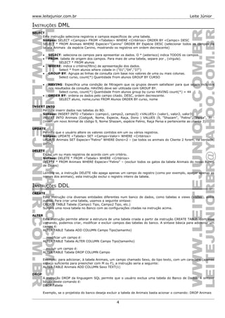 www.leitejunior.com.br Leite Júnior
INSTRUÇÕES DML
SELECT
Esta instrução seleciona registros e campos específicos de uma tabela.
Sintaxe: SELECT <Campos> FROM <Tabelas> WHERE <Critérios> ORDER BY <Campo> DESC
SELECT * FROM Animais WHERE Especie=“Canino” ORDER BY Espécie DESC (selecionar todos os campos da
tabela Animais da espécie Canino, mostrando os registros em ordem decrescente)
• SELECT: seleciona os campos para apresentar os dados. O * (asterisco) indica TODOS os campos.
• FROM: tabela de origem dos campos. Para mais de uma tabela, separe por , (vírgula).
SELECT * FROM alunos
• WHERE: indica o critério(filtro) de apresentação dos dados.
Select * from alunos where cidade in ("01","04","37")
• GROUP BY: Agrupa as linhas de consulta com base nos valores de uma ou mais colunas.
Select curso, count(*) Quantidade From alunos GROUP BY CURSO
• HAVING: Especifica uma condição de filtragem que os grupos devem satisfazer para que sejam incluídos
nos resultados da consulta. HAVING deve ser utilizada com GROUP BY.
Select curso, count(*) Quantidade From alunos group by curso HAVING count(*) = 44
• ORDER BY: ordena os dados pelo campo citado. DESC, ordem decrescente.
SELECT aluno, nome,curso FROM Alunos ORDER BY curso, nome
INSERT INTO
Permite inserir dados nas tabelas do BD.
Sintaxe: INSERT INTO <Tabela> (campo1, campo2, campo3) <VALUES> (valor1, valor2, valor3)
INSERT INTO Animais (CodigoA, Nome, Especie, Raça, Dono ) VALUES (9, "Shazam", "Felino", "Persa", 3) -
(inseri um novo Animal de código 9, Nome Shazam, espécie Felino, Raça Persa e pertencente ao cliente 3)
UPDATE
Permite que o usuário altere os valores contidos em um ou vários registros.
Sintaxe: UPDATE <Tabela> SET <Campo=Valor> WHERE <Critérios>
UPDATE Animais SET Especie=”Felino” WHERE Dono=2 – (se todos os animais do Cliente 2 forem, na verdade,
gatos)
DELETE
Exclui um ou mais registros de acordo com um critério.
Sintaxe: DELETE * FROM <Tabela> WHERE <Critérios>
DELETE * FROM Animais WHERE Especie="Felino" – (excluir todos os gatos da tabela Animais do nosso Banco
de Dados)
Lembre-se, a instrução DELETE não apaga apenas um campo do registro (como por exemplo, apagar apenas os
nomes dos animais), esta instrução exclui o registro inteiro da tabela.
INSTRUÇÕES DDL
CREATE
Essa instrução cria diversas entidades diferentes num banco de dados, como tabelas e views (visões), entre
outros. Para criar uma tabela, usamos a seguinte sintaxe:
CREATE TABLE Tabela (Campo1 Tipo, Campo2 Tipo, etc.)
Surgirá uma nova tabela no Banco com as configurações citadas na instrução acima.
ALTER
Esta instrução permite alterar a estrutura de uma tabela criada a partir da instrução CREATE TABLE. Com esse
comando, podemos criar, modificar e excluir campos das tabelas do banco. A sintaxe básica para adicionar um
campo é:
ALTER TABLE Tabela ADD COLUMN Campo Tipo(tamanho)
...modificar um campo é:
ALTER TABLE Tabela ALTER COLUMN Campo Tipo(tamanho)
...excluir um campo é:
ALTER TABLE Tabela DROP COLUMN Campo
Exemplo: para adicionar, à tabela Animais, um campo chamado Sexo, do tipo texto, com um caractere (apenas
espaço suficiente para preencher com M ou F), a instrução seria a seguinte:
ALTER TABLE Animais ADD COLUMN Sexo TEXT(1)
DROP
A instrução DROP da linguagem SQL permite que o usuário exclua uma tabela do Banco de Dados. A sintaxe
básica deste comando é:
DROP Tabela
Exemplo, se o projetista do banco deseja excluir a tabela de Animais basta acionar o comando: DROP Animais
4
 