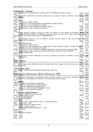 www.leitejunior.com.br Leite Júnior
TRANSACTION – Transação
É um conjunto de operações que é analisado de forma ATÔMICA (ou tudo ou nada)...
Quando uma transferência de fundos é feita entre as contas de fulano e beltrano, muitas operações são
realizadas:
INICIO
a) verifica-se o saldo de fulano
b) subtrai-se o valor desejado para a transferência do saldo de fulano
c) subtrai-se o valor da agencia em questão
d) adiciona-se o valor transferido no saldo de beltrano
e) adiciona-se o valor na agencia de beltrano
FIM
Por que atômica??? Porque se algo der errado em qualquer um dos passos da transação, NENHUM DOS
PASSOS DEVERÁ OCORRER. Já imaginou uma pane depois do passo C???? Fulano com menos dinheiro e
beltrano sem receber essa quantia??? INADMISSIVEL!!!!
Toda transação termina ou com um COMMIT (quando tudo deu certo) ou com uma instrução ROLLBACK
(quando há um problema)...
START TRANSACTION
a) verifica-se o saldo de fulano
b) subtrai-se o valor desejado para a transferência do saldo de fulano SE saldo < 0 então ROLLBACK
c) subtrai-se o valor da agencia em questão
d) adiciona-se o valor transferido no saldo de beltrano SE conta inexistente então ROLLBACK
e) adiciona-se o valor na agencia de beltrano SE agência inexistente então ROLLBACK
COMMIT TRANSACTION
As transações só fazem alterações nos bancos de dados se encontram o COMMIT (ou seja, quando tudo
termina bem)...
VISÃO (VIEW)
É uma tabela virtual definida através de consulta. Não há um espaço em disco no qual seus registros estão
armazenados.
Exemplo - Visão
SELECT * FROM AniverariantesAgosto WHERE nome LIKE ‘A%’
PROCEDIMENTO ARMAZENADO (STORE PROCEDURE- SP)
São rotinas armazenadas, normalmente, dentro do banco de dados, com funções especificas. São utilizadas
quando há a necessidade de se executar um procedimento grande e pesado.
Objetivo
• Assegurar as restrições de integridade
• Melhorar a segurança no acesso aos dados
• Melhorar o desempenho das aplicações
• Reduzir o volume de dados trafegados na rede
• Melhorar a manutenção do software
Exemplo - Stored Procedure
CREATE PROCEDURE p_exclui_pessoa
(x_cpf IN CHAR(11)) AS
x_nome VARCHAR(50);
x_end VARCHAR(50);
BEGIN
SELECT nome, endereco INTO x_nome, x_end FROM pessoa
WHERE cpf = x_cpf;
INSERT INTO EX_CLIENTE VALUES
(x_cpf, x_nome, x_end);
DELETE FROM PESSOA WHERE CPF = x_cpf;
EXCEPTION
...
END p_exclui_pessoa;
5
 