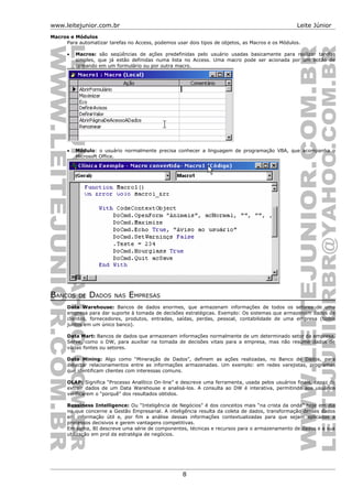 www.leitejunior.com.br Leite Júnior
Macros e Módulos
Para automatizar tarefas no Access, podemos usar dois tipos de objetos, as Macros e os Módulos.
• Macros: são seqüências de ações predefinidas pelo usuário usadas basicamente para realizar tarefas
simples, que já estão definidas numa lista no Access. Uma macro pode ser acionada por um botão de
comando em um formulário ou por outra macro.
• Módulo: o usuário normalmente precisa conhecer a linguagem de programação VBA, que acompanha o
Microsoft Office.
BANCOS DE DADOS NAS EMPRESAS
Data Warehouse: Bancos de dados enormes, que armazenam informações de todos os setores de uma
empresa para dar suporte à tomada de decisões estratégicas. Exemplo: Os sistemas que armazenam dados de
clientes, fornecedores, produtos, entradas, saídas, perdas, pessoal, contabilidade de uma empresa (todos
juntos em um único banco).
Data Mart: Bancos de dados que armazenam informações normalmente de um determinado setor da empresa.
Serve, como o DW, para auxiliar na tomada de decisões vitais para a empresa, mas não resume dados de
várias fontes ou setores.
Data Mining: Algo como “Mineração de Dados”, definem as ações realizadas, no Banco de Dados, para
detectar relacionamentos entre as informações armazenadas. Um exemplo: em redes varejistas, programas
que identificam clientes com interessas comuns.
OLAP: Significa “Processo Analítico On-line” e descreve uma ferramenta, usada pelos usuários finais, capaz de
extrair dados de um Data Warehouse e analisá-los. A consulta ao DW é interativa, permitindo aos usuários
verificarem o “porquê” dos resultados obtidos.
Bussiness Intelligence: Ou “Inteligência de Negócios” é dos conceitos mais “na crista da onda” hoje em dia
no que concerne a Gestão Empresarial. A inteligência resulta da coleta de dados, transformação desses dados
em informação útil e, por fim a análise dessas informações contextualizadas para que sejam aplicadas a
processos decisivos e gerem vantagens competitivas.
Em suma, BI descreve uma série de componentes, técnicas e recursos para o armazenamento de dados e a sua
utilização em prol da estratégia de negócios.
8
 