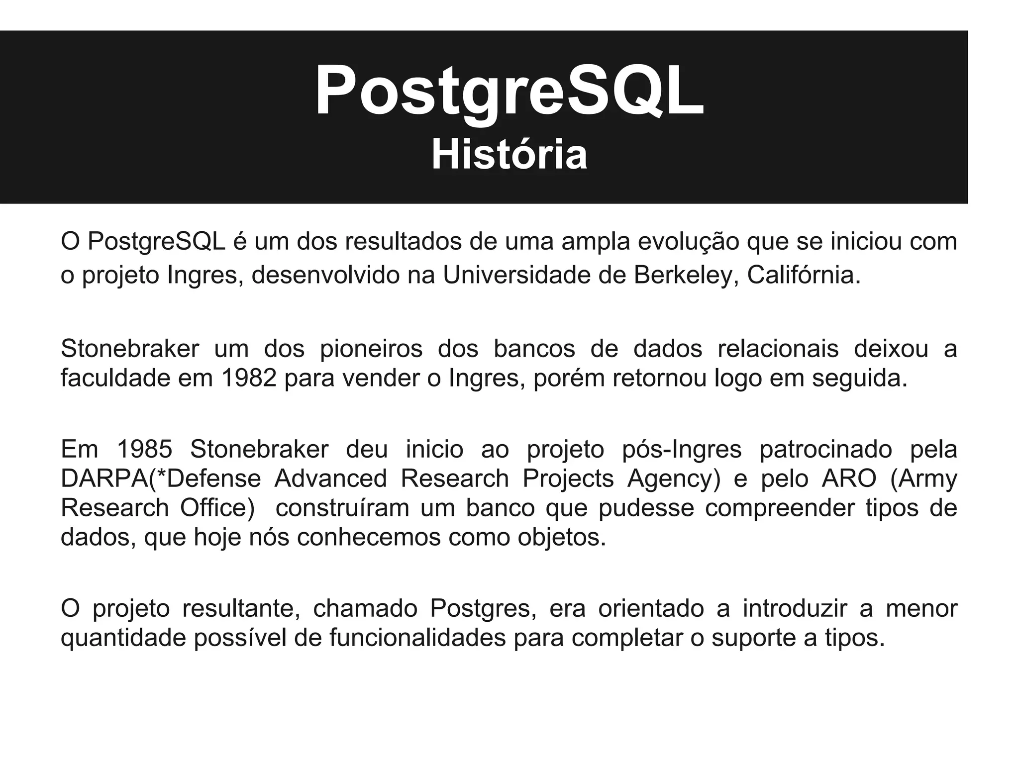 PostgreSQL
                              História
O PostgreSQL é um dos resultados de uma ampla evolução que se iniciou com
o projeto Ingres, desenvolvido na Universidade de Berkeley, Califórnia.

Stonebraker um dos pioneiros dos bancos de dados relacionais deixou a
faculdade em 1982 para vender o Ingres, porém retornou logo em seguida.

Em 1985 Stonebraker deu inicio ao projeto pós-Ingres patrocinado pela
DARPA(*Defense Advanced Research Projects Agency) e pelo ARO (Army
Research Office) construíram um banco que pudesse compreender tipos de
dados, que hoje nós conhecemos como objetos.

O projeto resultante, chamado Postgres, era orientado a introduzir a menor
quantidade possível de funcionalidades para completar o suporte a tipos.
 