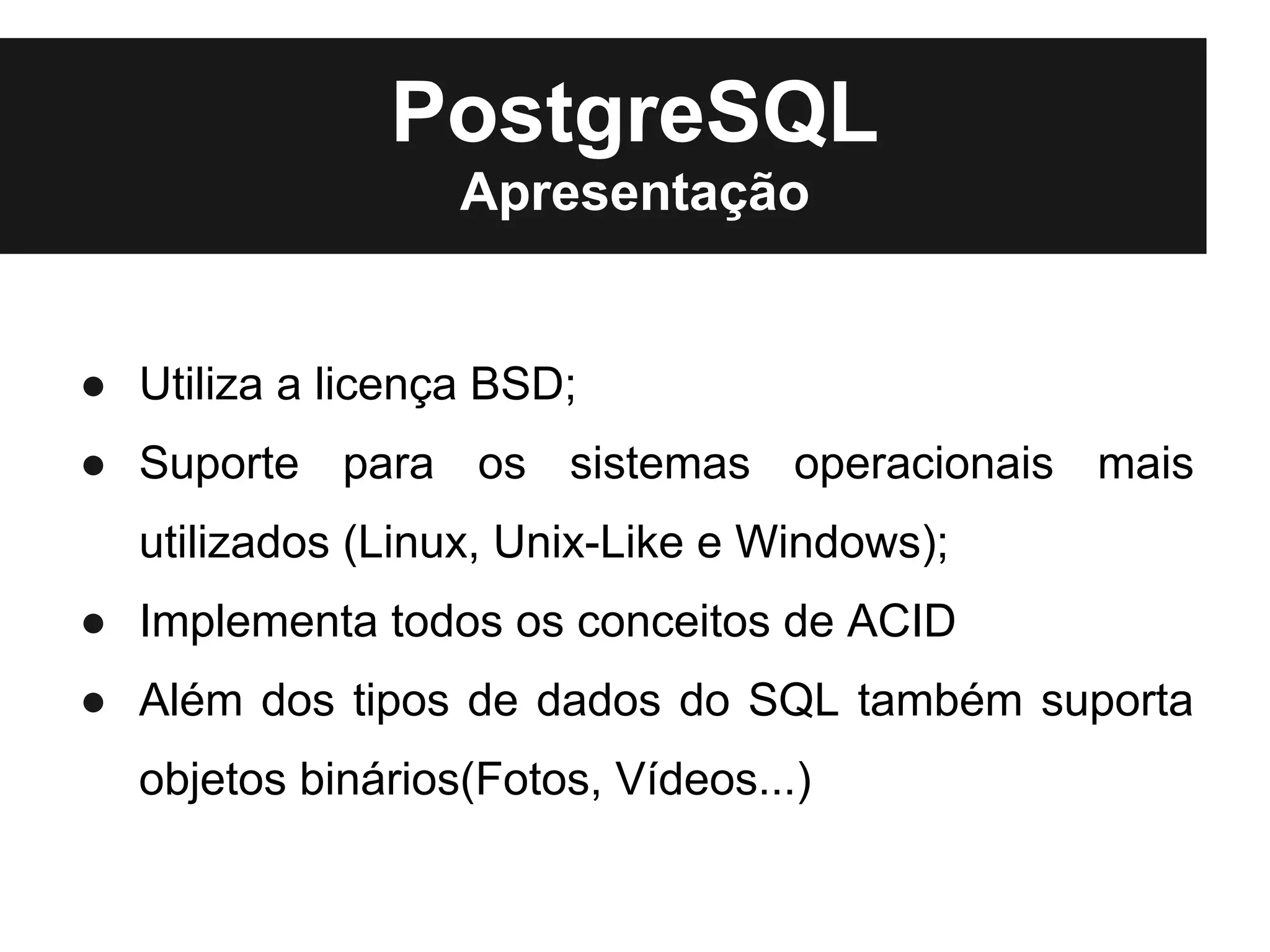 PostgreSQL
                  Apresentação


● Utiliza a licença BSD;
● Suporte para os sistemas operacionais mais
  utilizados (Linux, Unix-Like e Windows);
● Implementa todos os conceitos de ACID
● Além dos tipos de dados do SQL também suporta
  objetos binários(Fotos, Vídeos...)
 