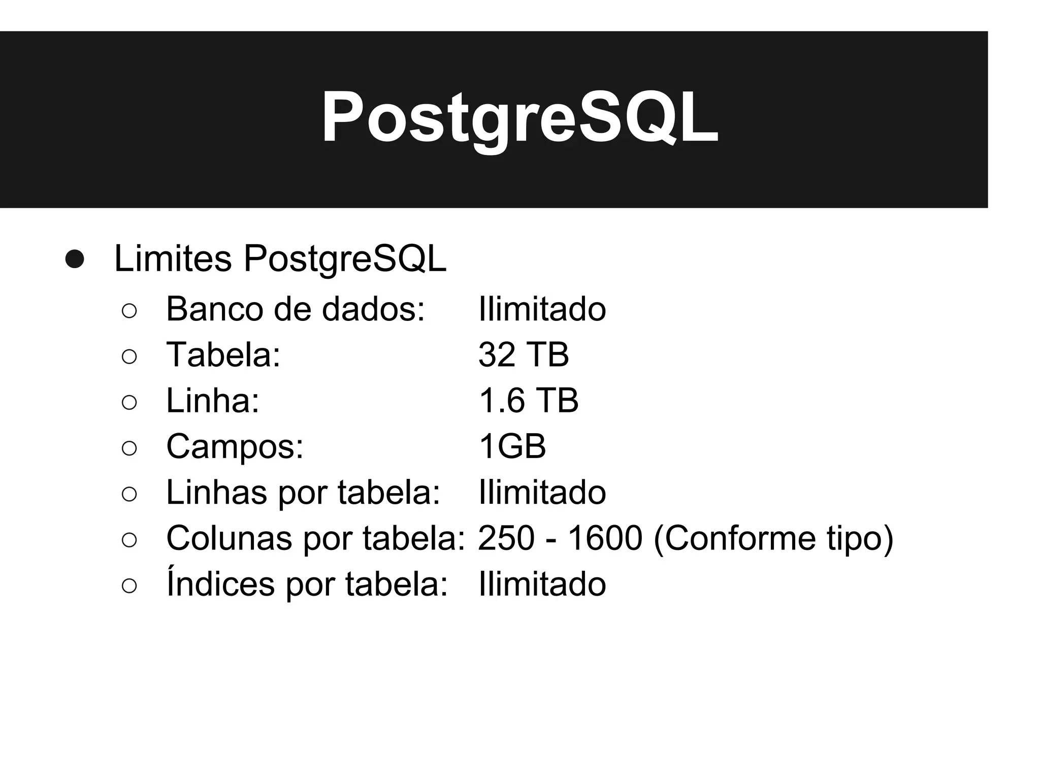 PostgreSQL
● Limites PostgreSQL
  ○   Banco de dados:       Ilimitado
  ○   Tabela:               32 TB
  ○   Linha:                1.6 TB
  ○   Campos:               1GB
  ○   Linhas por tabela:    Ilimitado
  ○   Colunas por tabela:   250 - 1600 (Conforme tipo)
  ○   Índices por tabela:   Ilimitado
 
