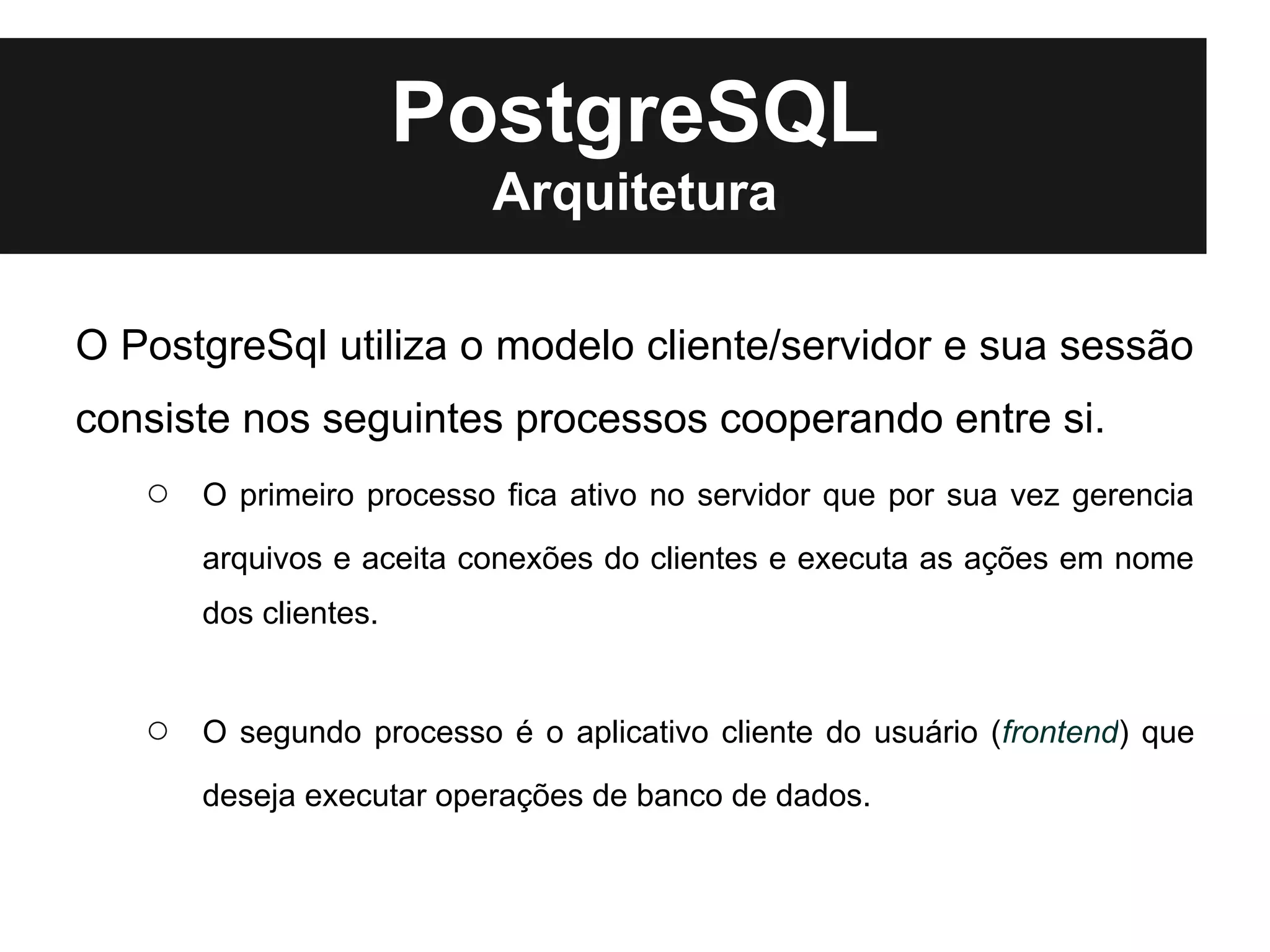 PostgreSQL
                          Arquitetura

O PostgreSql utiliza o modelo cliente/servidor e sua sessão
consiste nos seguintes processos cooperando entre si.
   ○   O primeiro processo fica ativo no servidor que por sua vez gerencia
       arquivos e aceita conexões do clientes e executa as ações em nome
       dos clientes.


   ○   O segundo processo é o aplicativo cliente do usuário (frontend) que
       deseja executar operações de banco de dados.
 