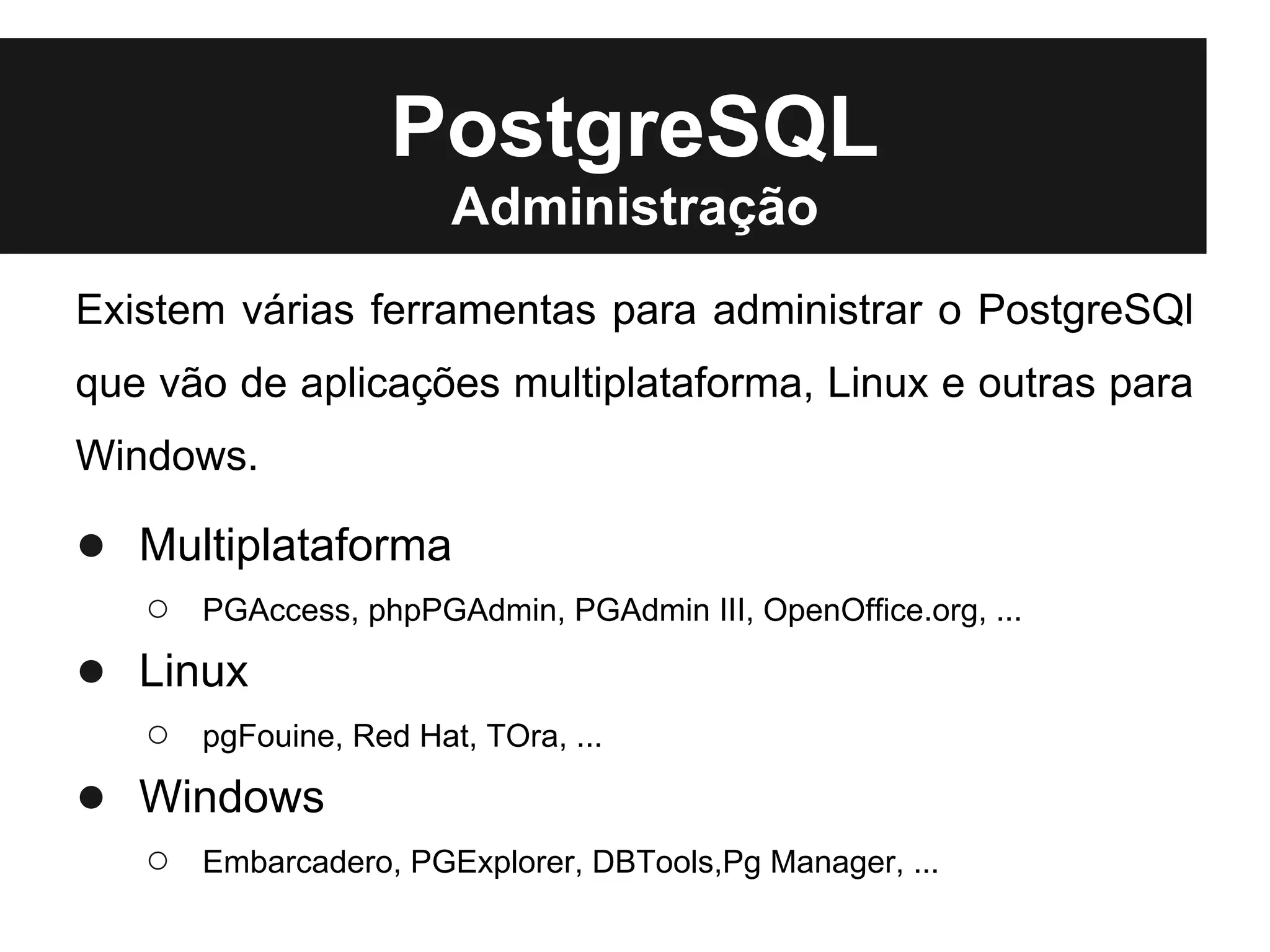 PostgreSQL
                        Administração
Existem várias ferramentas para administrar o PostgreSQl
que vão de aplicações multiplataforma, Linux e outras para
Windows.

● Multiplataforma
   ○   PGAccess, phpPGAdmin, PGAdmin III, OpenOffice.org, ...

● Linux
   ○   pgFouine, Red Hat, TOra, ...

● Windows
   ○   Embarcadero, PGExplorer, DBTools,Pg Manager, ...
 