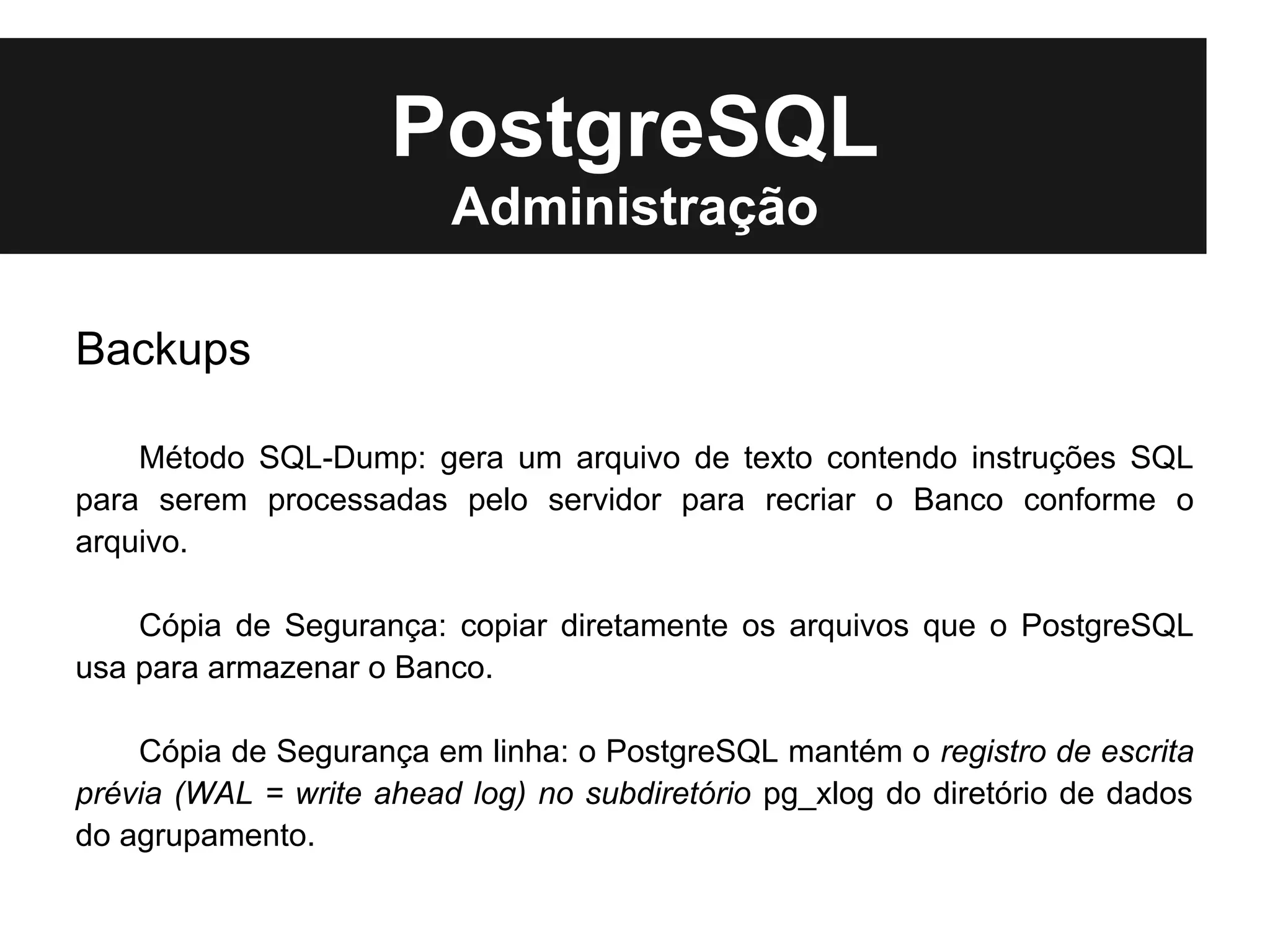 PostgreSQL
                         Administração

Backups

    Método SQL-Dump: gera um arquivo de texto contendo instruções SQL
para serem processadas pelo servidor para recriar o Banco conforme o
arquivo.

    Cópia de Segurança: copiar diretamente os arquivos que o PostgreSQL
usa para armazenar o Banco.

    Cópia de Segurança em linha: o PostgreSQL mantém o registro de escrita
prévia (WAL = write ahead log) no subdiretório pg_xlog do diretório de dados
do agrupamento.
 
