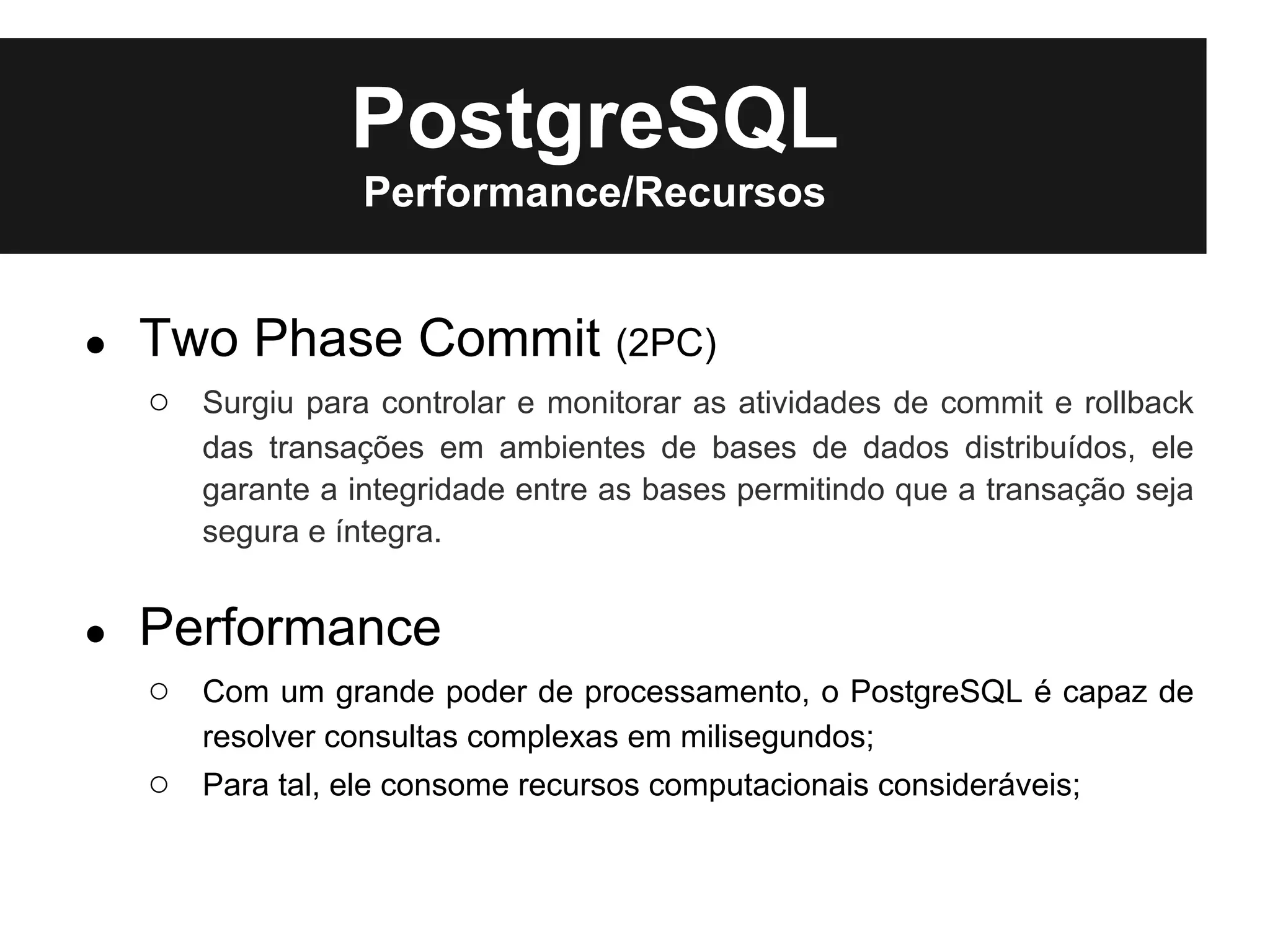 PostgreSQL
                  Performance/Recursos


●   Two Phase Commit (2PC)
    ○ Surgiu para controlar e monitorar as atividades de commit e rollback
       das transações em ambientes de bases de dados distribuídos, ele
       garante a integridade entre as bases permitindo que a transação seja
       segura e íntegra.


●   Performance
    ○ Com um grande poder de processamento, o PostgreSQL é capaz de
       resolver consultas complexas em milisegundos;
    ○ Para tal, ele consome recursos computacionais consideráveis;
 