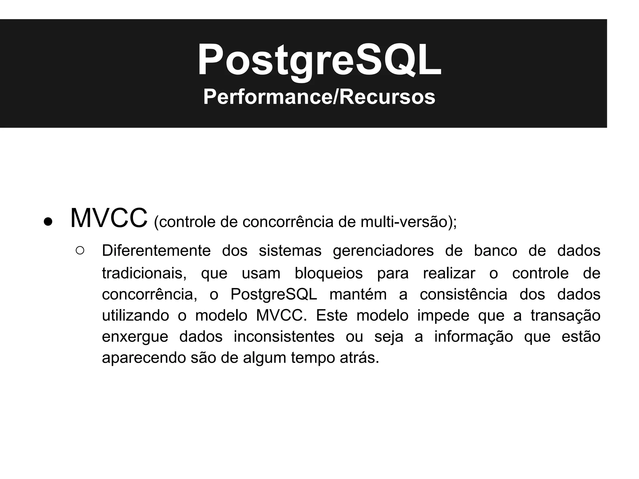 PostgreSQL
                    Performance/Recursos




●   MVCC (controle de concorrência de multi-versão);
    ○ Diferentemente dos sistemas gerenciadores de banco de dados
       tradicionais, que usam bloqueios para    realizar o controle de
       concorrência, o PostgreSQL mantém a      consistência dos dados
       utilizando o modelo MVCC. Este modelo   impede que a transação
       enxergue dados inconsistentes ou seja   a informação que estão
       aparecendo são de algum tempo atrás.
 