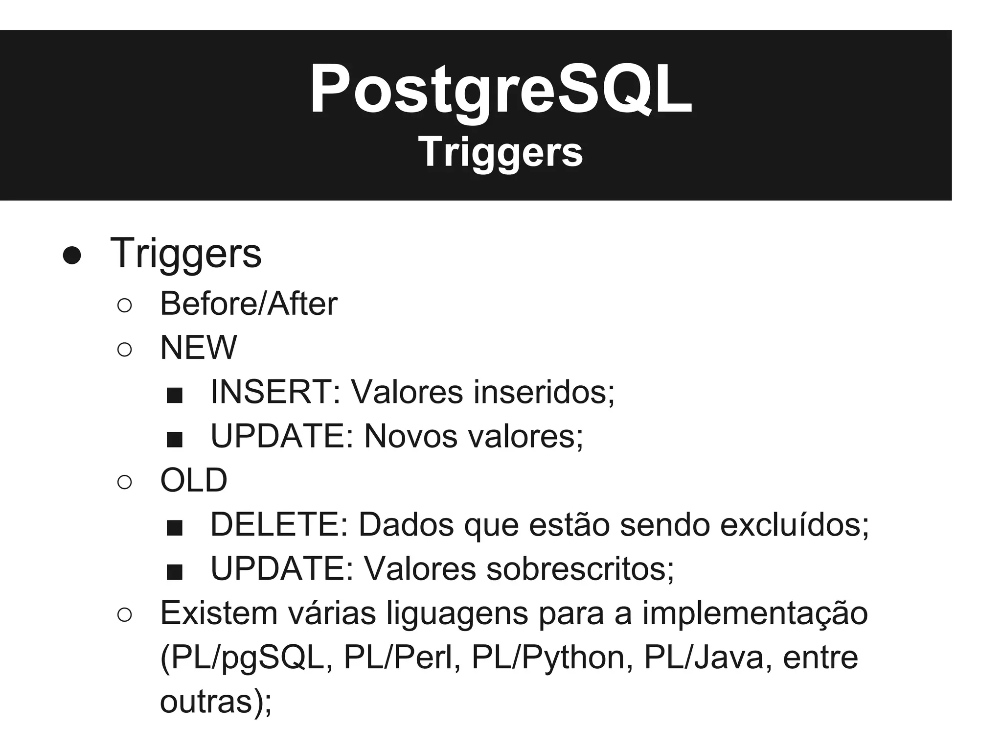 PostgreSQL
                    Triggers

● Triggers
  ○ Before/After
  ○ NEW
    ■ INSERT: Valores inseridos;
    ■ UPDATE: Novos valores;
  ○ OLD
    ■ DELETE: Dados que estão sendo excluídos;
    ■ UPDATE: Valores sobrescritos;
  ○ Existem várias liguagens para a implementação
    (PL/pgSQL, PL/Perl, PL/Python, PL/Java, entre
    outras);
 