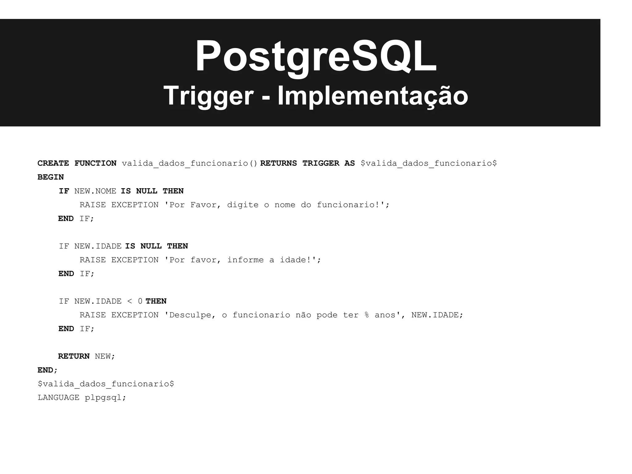 PostgreSQL
                           Trigger - Implementação

CREATE FUNCTION valida_dados_funcionario() RETURNS TRIGGER AS $valida_dados_funcionario$
BEGIN
       IF NEW.NOME IS NULL THEN
           RAISE EXCEPTION 'Por Favor, digite o nome do funcionario!';
   END IF;


       IF NEW.IDADE IS NULL THEN
           RAISE EXCEPTION 'Por favor, informe a idade!';
    END IF;


       IF NEW.IDADE < 0 THEN
           RAISE EXCEPTION 'Desculpe, o funcionario não pode ter % anos', NEW.IDADE;
    END IF;


   RETURN NEW;
END;
$valida_dados_funcionario$
LANGUAGE plpgsql;
 