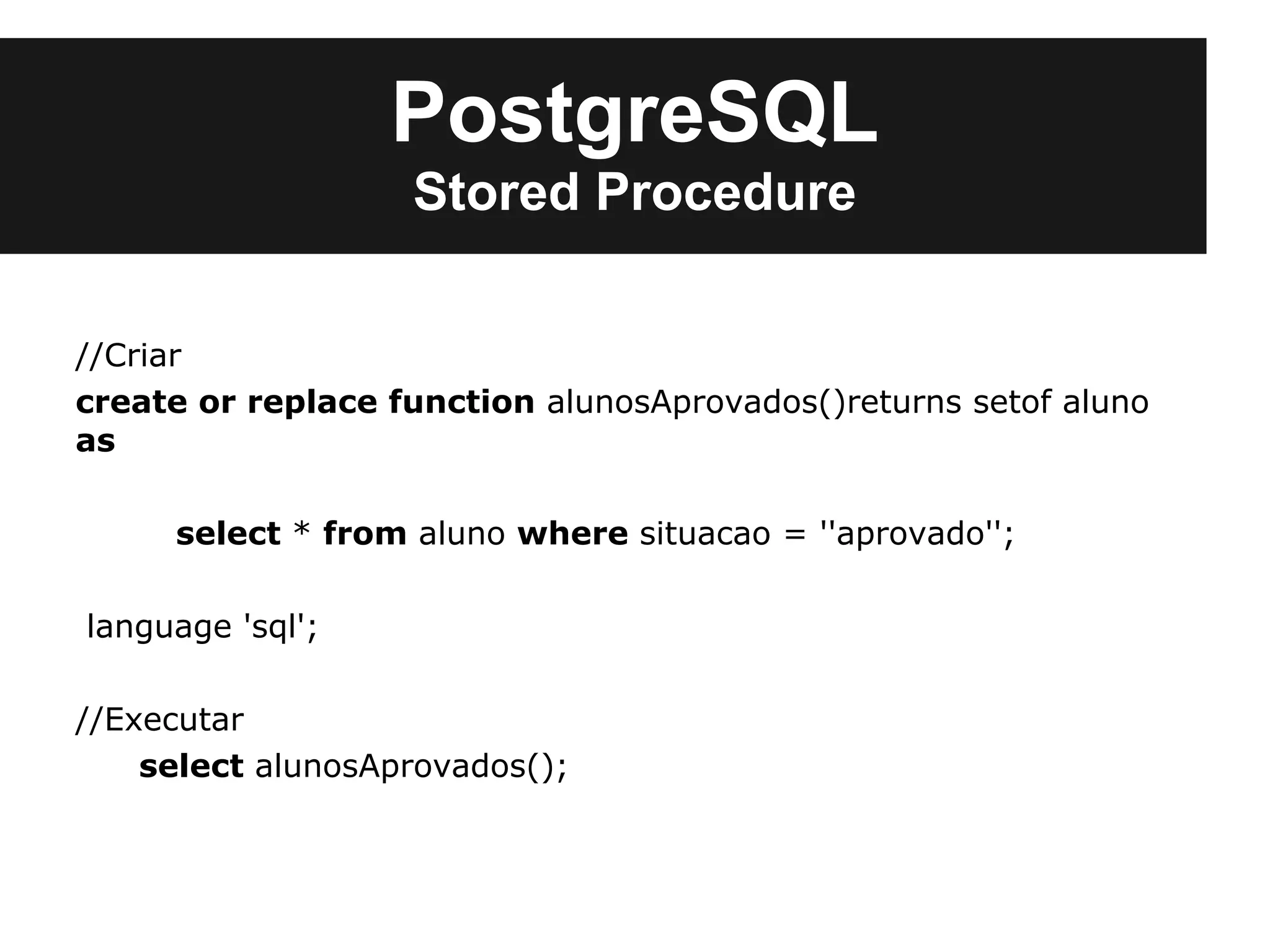 PostgreSQL
                   Stored Procedure

//Criar
create or replace function alunosAprovados()returns setof aluno
as

     select * from aluno where situacao = ''aprovado'';

language 'sql';

//Executar
    select alunosAprovados();
 